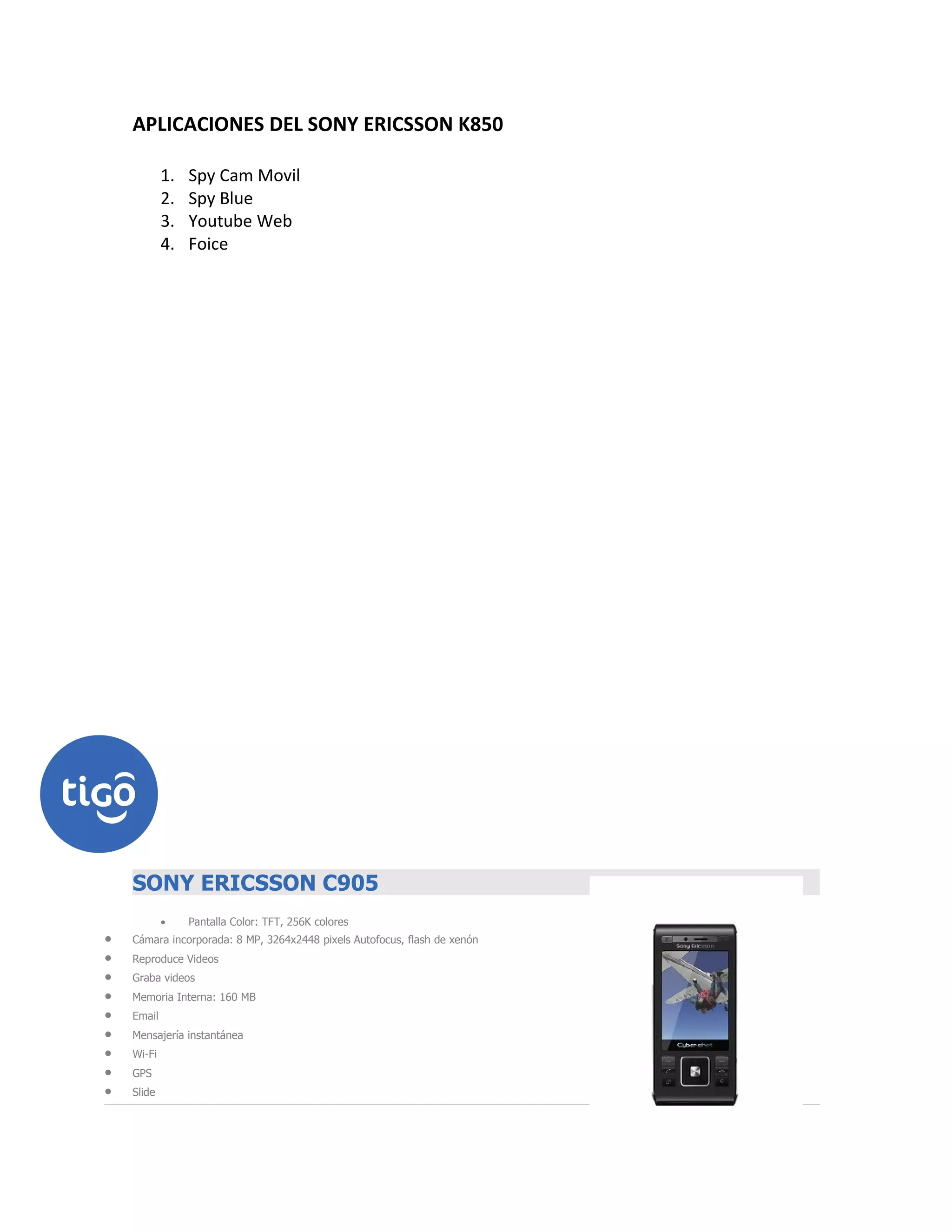 APLICACIONES DEL SONY ERICSSON K850

            1.   Spy Cam Movil
            2.   Spy Blue
            3.   Youtube Web
            4.   Foice




    Sony icsson SONY ERICSSON C905 BLACK
    SONY ERICSSON C905
            •    Pantalla Color: TFT, 256K colores
•   Cámara incorporada: 8 MP, 3264x2448 pixels Autofocus, flash de xenón
•   Reproduce Videos
•   Graba videos
•   Memoria Interna: 160 MB
•   Email
•   Mensajería instantánea
•   Wi-Fi
•   GPS
•   Slide
 
