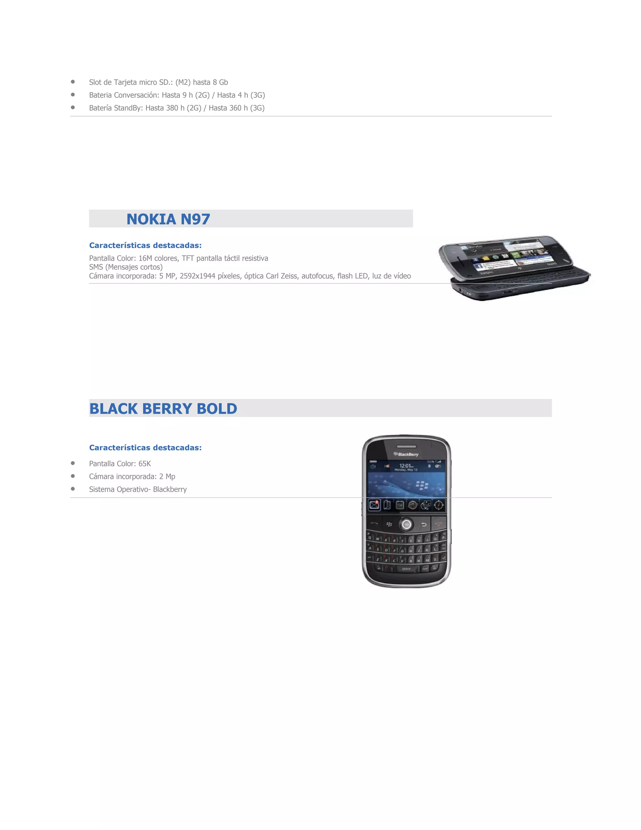 •   Slot de Tarjeta micro SD.: (M2) hasta 8 Gb
•   Bateria Conversación: Hasta 9 h (2G) / Hasta 4 h (3G)
•   Batería StandBy: Hasta 380 h (2G) / Hasta 360 h (3G)




               NOKIA N97
    Características destacadas:
    Pantalla Color: 16M colores, TFT pantalla táctil resistiva
    SMS (Mensajes cortos)
    Cámara incorporada: 5 MP, 2592x1944 píxeles, óptica Carl Zeiss, autofocus, flash LED, luz de vídeo




    BLACK BERRY BOLD

    Características destacadas:

•   Pantalla Color: 65K
•   Cámara incorporada: 2 Mp
•   Sistema Operativo- Blackberry
 