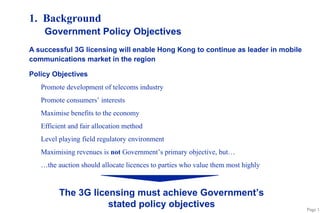 Page 1 
1. Background 
Government Policy Objectives 
A successful 3G licensing will enable Hong Kong to continue as leader in mobile 
communications market in the region 
Policy Objectives 
 Promote development of telecoms industry 
 Promote consumers’ interests 
 Maximise benefits to the economy 
 Efficient and fair allocation method 
 Level playing field regulatory environment 
 Maximising revenues is not Government’s primary objective, but… 
 …the auction should allocate licences to parties who value them most highly 
The 3G licensing must achieve Government’s 
stated policy objectives 
 