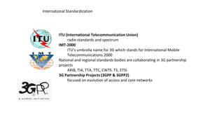 International Standardization
ITU (International Telecommunication Union)
radio standards and spectrum
IMT-2000
ITU’s umbrella name for 3G which stands for International Mobile
Telecommunications 2000
National and regional standards bodies are collaborating in 3G partnership
projects
ARIB, TIA, TTA, TTC, CWTS. T1, ETSI
3G Partnership Projects (3GPP & 3GPP2)
focused on evolution of access and core networks
 