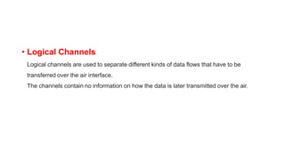 • Logical Channels
Logical channels are used to separate different kinds of data flows that have to be
transferred over the air interface.
The channels contain no information on how the data is later transmitted over the air.
 