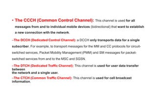 • The CCCH (Common Control Channel): This channel is used for all
messages from and to individual mobile devices (bidirectional) that want to establish
a new connection with the network.
–The DCCH (Dedicated Control Channel): a DCCH only transports data for a single
subscriber. For example, to transport messages for the MM and CC protocols for circuit-
switched services, Packet Mobility Management (PMM) and SM messages for packet-
switched services from and to the MSC and SGSN.
–The DTCH (Dedicated Traffic Channel): This channel is used for user data transfer
between
the network and a single user.
–The CTCH (Common Traffic Channel): This channel is used for cell broadcast
information.
 