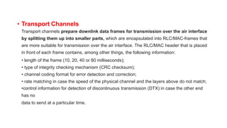 • Transport Channels
Transport channels prepare downlink data frames for transmission over the air interface
by splitting them up into smaller parts, which are encapsulated into RLC/MAC-frames that
are more suitable for transmission over the air interface. The RLC/MAC header that is placed
in front of each frame contains, among other things, the following information:
• length of the frame (10, 20, 40 or 80 milliseconds);
• type of integrity checking mechanism (CRC checksum);
• channel coding format for error detection and correction;
• rate matching in case the speed of the physical channel and the layers above do not match;
•control information for detection of discontinuous transmission (DTX) in case the other end
has no
data to send at a particular time.
 