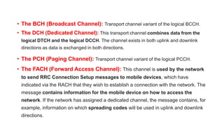 • The BCH (Broadcast Channel): Transport channel variant of the logical BCCH.
• The DCH (Dedicated Channel): This transport channel combines data from the
logical DTCH and the logical DCCH. The channel exists in both uplink and downlink
directions as data is exchanged in both directions.
• The PCH (Paging Channel): Transport channel variant of the logical PCCH.
• The FACH (Forward Access Channel): This channel is used by the network
to send RRC Connection Setup messages to mobile devices, which have
indicated via the RACH that they wish to establish a connection with the network. The
message contains information for the mobile device on how to access the
network. If the network has assigned a dedicated channel, the message contains, for
example, information on which spreading codes will be used in uplink and downlink
directions.
 