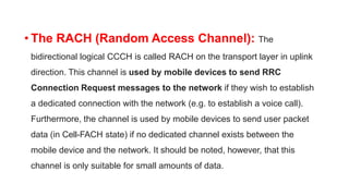 • The RACH (Random Access Channel): The
bidirectional logical CCCH is called RACH on the transport layer in uplink
direction. This channel is used by mobile devices to send RRC
Connection Request messages to the network if they wish to establish
a dedicated connection with the network (e.g. to establish a voice call).
Furthermore, the channel is used by mobile devices to send user packet
data (in Cell-FACH state) if no dedicated channel exists between the
mobile device and the network. It should be noted, however, that this
channel is only suitable for small amounts of data.
 