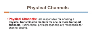 • Physical Channels: are responsible for offering a
physical transmission medium for one or more transport
channels. Furthermore, physical channels are responsible for
channel coding.
 