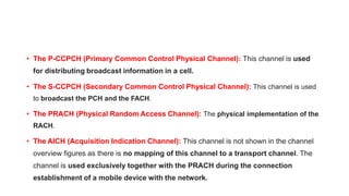 • The P-CCPCH (Primary Common Control Physical Channel): This channel is used
for distributing broadcast information in a cell.
• The S-CCPCH (Secondary Common Control Physical Channel): This channel is used
to broadcast the PCH and the FACH.
• The PRACH (Physical Random Access Channel): The physical implementation of the
RACH.
• The AICH (Acquisition Indication Channel): This channel is not shown in the channel
overview figures as there is no mapping of this channel to a transport channel. The
channel is used exclusively together with the PRACH during the connection
establishment of a mobile device with the network.
 