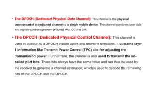 • The DPDCH (Dedicated Physical Data Channel): This channel is the physical
counterpart of a dedicated channel to a single mobile device. The channel combines user data
and signaling messages from (Packet) MM, CC and SM.
• The DPCCH (Dedicated Physical Control Channel): This channel is
used in addition to a DPDCH in both uplink and downlink directions. It contains layer
1 information like Transmit Power Control (TPC) bits for adjusting the
transmission power. Furthermore, the channel is also used to transmit the so-
called pilot bits. These bits always have the same value and can thus be used by
the receiver to generate a channel estimation, which is used to decode the remaining
bits of the DPCCH and the DPDCH.
 