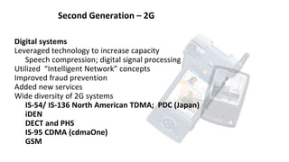 Second Generation – 2G
Digital systems
Leveraged technology to increase capacity
Speech compression; digital signal processing
Utilized “Intelligent Network” concepts
Improved fraud prevention
Added new services
Wide diversity of 2G systems
IS-54/ IS-136 North American TDMA; PDC (Japan)
iDEN
DECT and PHS
IS-95 CDMA (cdmaOne)
GSM
 