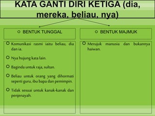 KATA GANTI DIRI KETIGA (dia,
mereka, beliau, nya)
 BENTUK TUNGGAL
 Komunikasi rasmi iaitu beliau, dia
dan ia.
 Nya hujung kata lain.
 Baginda untuk raja,sultan.
 Beliau untuk orang yang dihormati
sepertiguru, ibubapa dan pemimpin.
 Tidak sesuai untuk kanak-kanak dan
penjenayah.
 BENTUK MAJMUK
 Merujuk manusia dan bukannya
haiwan.
 