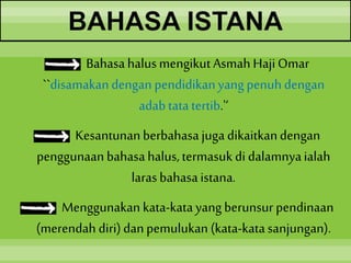 BAHASA ISTANA
Bahasahalusmengikut Asmah HajiOmar
``disamakandengan pendidikanyang penuh dengan
adabtatatertib.'‘
Kesantunanberbahasajuga dikaitkandengan
penggunaan bahasahalus,termasuk di dalamnyaialah
larasbahasaistana.
Menggunakan kata-katayang berunsur pendinaan
(merendah diri)danpemulukan (kata-katasanjungan).
 
