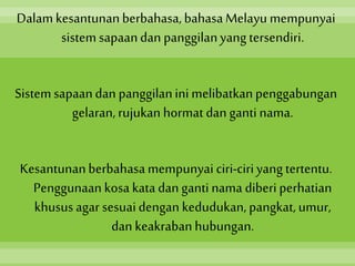 Dalamkesantunanberbahasa,bahasaMelayu mempunyai
sistem sapaandan panggilanyang tersendiri.
Sistemsapaandan panggilanini melibatkanpenggabungan
gelaran,rujukan hormat dan ganti nama.
Kesantunanberbahasamempunyai ciri-ciriyang tertentu.
Penggunaan kosa katadan ganti nama diberi perhatian
khusus agar sesuaidengan kedudukan, pangkat, umur,
dan keakrabanhubungan.
 