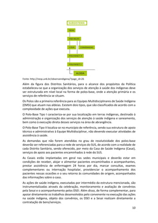 10
Fonte: http://nesp.unb.br/observaindigena/?page_id=26
Além da figura dos Distritos Sanitários, para o alcance dos propósitos da Política
estabeleceu-se que a organização dos serviços de atenção à saúde dos indígenas deve
ser estruturada em nível local na forma de polos-base, onde a atenção primária e os
serviços de referência se situam.
Os Polos são a primeira referência para as Equipes Multidisciplinares de Saúde Indígena
(EMSI) que atuam nas aldeias. Existem dois tipos, que são classificados de acordo com a
complexidade de ações que executa.
O Polo-Base Tipo I caracteriza-se por sua localização em terras indígenas, destinado à
administração e organização dos serviços de atenção à saúde indígena e saneamento,
bem como à execução direta desses serviços na área de abrangência.
O Polo-Base Tipo II localiza-se no município de referência, sendo sua estrutura de apoio
técnico e administrativo à Equipe Multidisciplinar, não devendo executar atividades de
assistência à saúde.
As demandas que não forem atendidas no grau de resolutividade dos polos-base
deverão ser referenciadas para a rede de serviços do SUS, de acordo com a realidade de
cada Distrito Sanitário, sendo oferecido, por meio da Casa de Saúde Indígena (Casai),
serviços de apoio aos pacientes encaminhados à rede do SUS.
As Casais estão implantadas em geral nas sedes municipais e deverão estar em
condições de receber, alojar e alimentar pacientes encaminhados e acompanhantes,
prestar assistência de enfermagem 24 horas por dia, marcar consultas, exames
complementares ou internação hospitalar, providenciar o acompanhamento dos
pacientes nessas ocasiões e o seu retorno às comunidades de origem, acompanhados
das informações sobre o caso.
As ações de saúde indígena, executadas por intermédio da estrutura mencionada, são
instrumentalizadas através da celebração, monitoramento e avaliação de convênios
pela Sesai e o acompanhamento pelos DSEI. Além disso, de forma complementar, para
apoiar diretamente os trabalhos desenvolvidos pelo convenente na execução das ações
na saúde indígena, objeto dos convênios, os DSEI e a Sesai realizam diretamente a
contratação de bens/serviços.
 