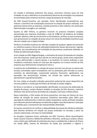 16
Em relação à estimativa preliminar dos preços, ocorreram inclusive casos em três
Unidades em que a deficiência no procedimento decorreu de simulações nas propostas
encaminhadas pelas empresas durante a etapa de pesquisa de mercado.
No DSEI Guamá-Tocantins, por exemplo, foram identificadas inconsistências que
indicam a ocorrência de manipulação processual na cotação de preços realizada, com
potencial conluio entre as empresas, visando aumentar o valor máximo a ser aceito pela
Administração no pregão a ser realizado.
Quanto ao DSEI Vilhena, os gestores incluíram no processo licitatório cotações
apresentadas por empresas localizadas a mais de 3.088 km de distância da Unidade
auditada. Ademais, além do vínculo entre os fornecedores, verificou-se que as empresas
que apresentaram as cotações de preço atuam em ramos de atividades econômica que
não tem relação com o objeto licitado.
Verificou-se também ausência nas referidas cotações de qualquer registro de protocolo
ou referência quanto à forma de obtenção/recebimento desses documentos, fugindo,
portanto, aos procedimentos de tramitação de documentos usualmente adotados no
âmbito da Administração Pública.
Já em relação ao DSEI Alagoas/Sergipe, a estimativa de preços foi baseada em cotações
com três empresas, sendo que duas são de um mesmo grupo, tendo como responsável
ou sócio administrador a mesma pessoa, e se localizam no mesmo endereço, o que
invalidaria a estimativa, tendo em vista que não respeitou um número mínimo de três
empresas que efetivamente competissem entre si.
A ausência de confiabilidade na cotação de preços acarreta risco de que os valores dos
serviços contratados sejam incompatíveis com os praticados pelo mercado ou outros
contratos da administração, ocasionando prejuízos financeiros significativos nas
aquisições dos bens/serviços licitados, em virtude dos valores referenciais se
apresentarem superdimensionados.
Por isso, ambas as situações indicadas apresentam potencial de causar desperdício de
recursos públicos e inexecução da Política de Atenção às Saúde Indígena.
De forma a corroborar as impropriedades identificadas no processo de elaboração da
cotação de preços, cumpre destacar também as atuações da CGU durante o exercício
2019 por meio da ferramenta de Análise de Licitações, Contratos e Editais (Alice).
Nessa sistemática, a CGU avaliou de forma preventiva, com base em fatores de risco,
editais de licitação de quatro processos licitatórios executados pelos DSEIs para
aquisição de medicamentos e materiais médico hospitalares, sendo verificado situações
que indicaram possível sobrepreço no edital dos pregões e que demandaram a execução
de medidas para o saneamento das impropriedades detectadas.
Os exames consistiram em verificar a adequabilidade dos preços de referência adotados
pelo Distritos Sanitários em relação aos preços praticados no mercado, a partir da
amostra selecionada, com base na materialidade.
As situações irregulares foram verificadas nos DSEI Tocantins, Minas Gerais/Espírito
Santo, Guamá Tocantins e Médio Rio Solimões e Afluentes, sendo que a análise, utilizou
como critério para definição da estimativa de preço o estabelecido no Banco de Preços
em Saúde (BPS), sistema do Ministério da Saúde que possibilita o registro e
 