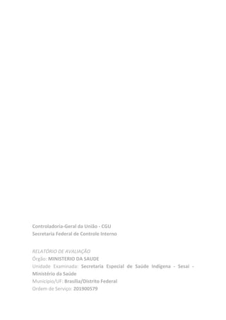 Controladoria-Geral da União - CGU
Secretaria Federal de Controle Interno
RELATÓRIO DE AVALIAÇÃO
Órgão: MINISTERIO DA SAUDE
Unidade Examinada: Secretaria Especial de Saúde Indígena - Sesai -
Ministério da Saúde
Município/UF: Brasília/Distrito Federal
Ordem de Serviço: 201900579
 