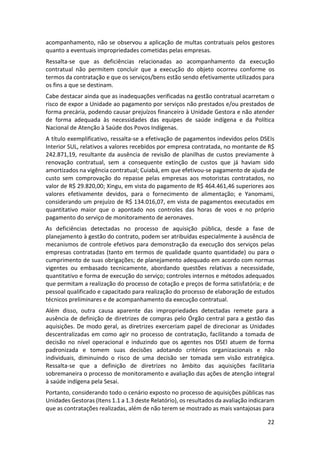 22
acompanhamento, não se observou a aplicação de multas contratuais pelos gestores
quanto a eventuais impropriedades cometidas pelas empresas.
Ressalta-se que as deficiências relacionadas ao acompanhamento da execução
contratual não permitem concluir que a execução do objeto ocorreu conforme os
termos da contratação e que os serviços/bens estão sendo efetivamente utilizados para
os fins a que se destinam.
Cabe destacar ainda que as inadequações verificadas na gestão contratual acarretam o
risco de expor a Unidade ao pagamento por serviços não prestados e/ou prestados de
forma precária, podendo causar prejuízos financeiro à Unidade Gestora e não atender
de forma adequada às necessidades das equipes de saúde indígena e da Política
Nacional de Atenção à Saúde dos Povos Indígenas.
A título exemplificativo, ressalta-se a efetivação de pagamentos indevidos pelos DSEIs
Interior SUL, relativos a valores recebidos por empresa contratada, no montante de R$
242.871,19, resultante da ausência de revisão de planilhas de custos previamente à
renovação contratual, sem a consequente extinção de custos que já haviam sido
amortizados na vigência contratual; Cuiabá, em que efetivou-se pagamento de ajuda de
custo sem comprovação do repasse pelas empresas aos motoristas contratados, no
valor de R$ 29.820,00; Xingu, em vista do pagamento de R$ 464.461,46 superiores aos
valores efetivamente devidos, para o fornecimento de alimentação; e Yanomami,
considerando um prejuízo de R$ 134.016,07, em vista de pagamentos executados em
quantitativo maior que o apontado nos controles das horas de voos e no próprio
pagamento do serviço de monitoramento de aeronaves.
As deficiências detectadas no processo de aquisição pública, desde a fase de
planejamento à gestão do contrato, podem ser atribuídas especialmente à ausência de
mecanismos de controle efetivos para demonstração da execução dos serviços pelas
empresas contratadas (tanto em termos de qualidade quanto quantidade) ou para o
cumprimento de suas obrigações; de planejamento adequado em acordo com normas
vigentes ou embasado tecnicamente, abordando questões relativas a necessidade,
quantitativo e forma de execução do serviço; controles internos e métodos adequados
que permitam a realização do processo de cotação e preços de forma satisfatória; e de
pessoal qualificado e capacitado para realização do processo de elaboração de estudos
técnicos preliminares e de acompanhamento da execução contratual.
Além disso, outra causa aparente das impropriedades detectadas remete para a
ausência de definição de diretrizes de compras pelo Órgão central para a gestão das
aquisições. De modo geral, as diretrizes exerceriam papel de direcionar as Unidades
descentralizadas em como agir no processo de contratação, facilitando a tomada de
decisão no nível operacional e induzindo que os agentes nos DSEI atuem de forma
padronizada e tomem suas decisões adotando critérios organizacionais e não
individuais, diminuindo o risco de uma decisão ser tomada sem visão estratégica.
Ressalta-se que a definição de diretrizes no âmbito das aquisições facilitaria
sobremaneira o processo de monitoramento e avaliação das ações de atenção integral
à saúde indígena pela Sesai.
Portanto, considerando todo o cenário exposto no processo de aquisições públicas nas
Unidades Gestoras (Itens 1.1 a 1.3 deste Relatório), os resultados da avaliação indicaram
que as contratações realizadas, além de não terem se mostrado as mais vantajosas para
 
