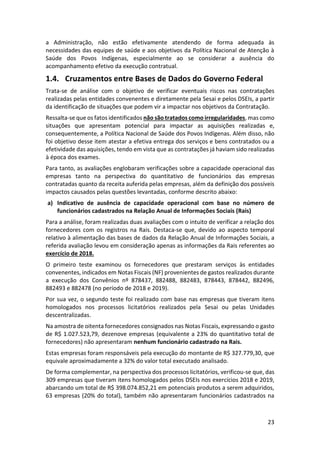 23
a Administração, não estão efetivamente atendendo de forma adequada às
necessidades das equipes de saúde e aos objetivos da Política Nacional de Atenção à
Saúde dos Povos Indígenas, especialmente ao se considerar a ausência do
acompanhamento efetivo da execução contratual.
1.4. Cruzamentos entre Bases de Dados do Governo Federal
Trata-se de análise com o objetivo de verificar eventuais riscos nas contratações
realizadas pelas entidades convenentes e diretamente pela Sesai e pelos DSEIs, a partir
da identificação de situações que podem vir a impactar nos objetivos da Contratação.
Ressalta-se que os fatos identificados não são tratados como irregularidades, mas como
situações que apresentam potencial para impactar as aquisições realizadas e,
consequentemente, a Política Nacional de Saúde dos Povos Indígenas. Além disso, não
foi objetivo desse item atestar a efetiva entrega dos serviços e bens contratados ou a
efetividade das aquisições, tendo em vista que as contratações já haviam sido realizadas
à época dos exames.
Para tanto, as avaliações englobaram verificações sobre a capacidade operacional das
empresas tanto na perspectiva do quantitativo de funcionários das empresas
contratadas quanto da receita auferida pelas empresas, além da definição dos possíveis
impactos causados pelas questões levantadas, conforme descrito abaixo:
a) Indicativo de ausência de capacidade operacional com base no número de
funcionários cadastrados na Relação Anual de Informações Sociais (Rais)
Para a análise, foram realizadas duas avaliações com o intuito de verificar a relação dos
fornecedores com os registros na Rais. Destaca-se que, devido ao aspecto temporal
relativo à alimentação das bases de dados da Relação Anual de Informações Sociais, a
referida avaliação levou em consideração apenas as informações da Rais referentes ao
exercício de 2018.
O primeiro teste examinou os fornecedores que prestaram serviços às entidades
convenentes, indicados em Notas Fiscais (NF) provenientes de gastos realizados durante
a execução dos Convênios nº 878437, 882488, 882483, 878443, 878442, 882496,
882493 e 882478 (no período de 2018 e 2019).
Por sua vez, o segundo teste foi realizado com base nas empresas que tiveram itens
homologados nos processos licitatórios realizados pela Sesai ou pelas Unidades
descentralizadas.
Na amostra de oitenta fornecedores consignados nas Notas Fiscais, expressando o gasto
de R$ 1.027.523,79, dezenove empresas (equivalente a 23% do quantitativo total de
fornecedores) não apresentaram nenhum funcionário cadastrado na Rais.
Estas empresas foram responsáveis pela execução do montante de R$ 327.779,30, que
equivale aproximadamente a 32% do valor total executado analisado.
De forma complementar, na perspectiva dos processos licitatórios, verificou-se que, das
309 empresas que tiveram itens homologados pelos DSEIs nos exercícios 2018 e 2019,
abarcando um total de R$ 398.074.852,21 em potenciais produtos a serem adquiridos,
63 empresas (20% do total), também não apresentaram funcionários cadastrados na
 