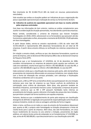 24
Rais (montante de R$ 32.484.773,13 (8% do total) em recursos potencialmente
executados).
Vale ressaltar que ambas as situações podem ser indicativas de que a organização não
possui capacidade operacional para realização do serviço ou fornecimento do bem.
b) Indicativo de ausência de capacidade operacional com base na receita auferida
pelas empresas contratadas
Com base nas informações do item anterior, realizou-se análise complementar para
auxiliar na evidenciação da situação apresentada, mas abordando o porte das empresas.
Nesse sentido, considerando o universo de empresas que tiveram licitações
homologadas em 2018 e 2019, selecionaram-se os fornecedores que possuíam até dez
funcionários cadastrados na Rais, alcançando o montante de R$ 49.036.174,00 aplicados
em itens homologados.
A partir desses dados, extraiu-se amostra equivalendo a 65% do valor total (R$
31.931.639,67) e representando 20% (dezenove fornecedores) de um total de 94
empresas. A partir dessa amostra efetuou-se verificação nos sistemas corporativos da
CGU.
Em relação a amostra citada, verificou-se que, dos dezenove fornecedores, quanto ao
porte da empresa, sete se declararam Microempresa (ME) e dez se declararam Empresa
de Pequeno Porte (EPP).
Ressalta-se que a Lei Complementar nº 123/2016, de 14 de dezembro de 2006,
considera microempresas ou empresas de pequeno porte aquelas que auferem, em
cada ano-calendário, receita bruta igual ou inferior a R$ 360.000,00, no caso das ME, e
superior a R$ 360.000,00 e igual ou inferior a R$ 4.800.000,00, no caso das EPP.
Cabe esclarecer ainda que a classificação das empresas pelo porte, além de benefícios
provenientes do tratamento diferenciado em processos licitatórios, tem relação direta
com a forma de tributação dos serviços prestados, com cobranças e fiscalizações
tributárias condizentes com o seu porte.
Sendo assim, a ME ou EPP teria um benefício direto caso participassem de uma licitação
exclusiva para esse tipo de empresa ou que fizesse usufruto da preferência de
contratação como critério de desempate. Além disso, elas gozariam também de
benefícios tributários, acarretando menores custos. Comparadas a empresas de portes
maiores, conclui-se que as ME e EPP possuem facilidades tanto internas ao
procedimento da licitação, quanto referente à formação dos preços dos itens licitados,
que permitem competir de forma isonômica com aquelas empresas.
Portanto, destaca-se que o estabelecimento do porte pela empresa em classificação
divergente do definido na legislação seria passível de responsabilização como fraude ao
processo licitatório, tendo em vista as vantagens auferidas de forma irregular.
Sobre o tema, verificou-se em todos os casos da amostra de fornecedores (dezenove)
que, quanto as ME, o próprio valor homologado na licitação ultrapassaria o limite de
receita bruta para o porte da empresa. Além disso, das sete fornecedoras, em cinco
houve recebimento de recursos no ano anterior a licitação, provenientes de órgão
públicos, em valores brutos acima do estipulado na Lei Complementar nº 123/2006, ou
seja, acima de R$ 360.000,00, o que descaracterizaria a sua classificação como ME.
 