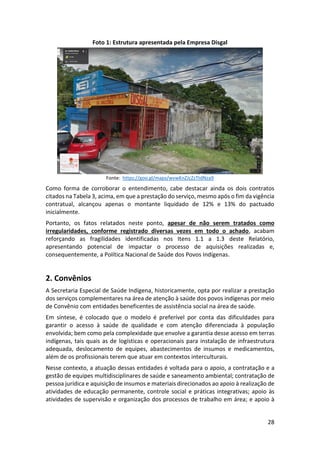 28
Foto 1: Estrutura apresentada pela Empresa Disgal
Fonte: https://goo.gl/maps/wvwKnZJcZzTtdNza9
Como forma de corroborar o entendimento, cabe destacar ainda os dois contratos
citados na Tabela 3, acima, em que a prestação do serviço, mesmo após o fim da vigência
contratual, alcançou apenas o montante liquidado de 12% e 13% do pactuado
inicialmente.
Portanto, os fatos relatados neste ponto, apesar de não serem tratados como
irregularidades, conforme registrado diversas vezes em todo o achado, acabam
reforçando as fragilidades identificadas nos Itens 1.1 a 1.3 deste Relatório,
apresentando potencial de impactar o processo de aquisições realizadas e,
consequentemente, a Política Nacional de Saúde dos Povos Indígenas.
2. Convênios
A Secretaria Especial de Saúde Indígena, historicamente, opta por realizar a prestação
dos serviços complementares na área de atenção à saúde dos povos indígenas por meio
de Convênio com entidades beneficentes de assistência social na área de saúde.
Em síntese, é colocado que o modelo é preferível por conta das dificuldades para
garantir o acesso à saúde de qualidade e com atenção diferenciada à população
envolvida; bem como pela complexidade que envolve a garantia desse acesso em terras
indígenas, tais quais as de logísticas e operacionais para instalação de infraestrutura
adequada, deslocamento de equipes, abastecimentos de insumos e medicamentos,
além de os profissionais terem que atuar em contextos interculturais.
Nesse contexto, a atuação dessas entidades é voltada para o apoio, a contratação e a
gestão de equipes multidisciplinares de saúde e saneamento ambiental; contratação de
pessoa jurídica e aquisição de insumos e materiais direcionados ao apoio à realização de
atividades de educação permanente, controle social e práticas integrativas; apoio às
atividades de supervisão e organização dos processos de trabalho em área; e apoio à
 