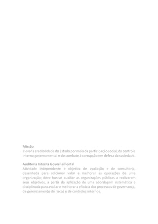Missão
Elevar a credibilidade do Estado por meio da participação social, do controle
interno governamental e do combate à corrupção em defesa da sociedade.
Auditoria Interna Governamental
Atividade independente e objetiva de avaliação e de consultoria,
desenhada para adicionar valor e melhorar as operações de uma
organização; deve buscar auxiliar as organizações públicas a realizarem
seus objetivos, a partir da aplicação de uma abordagem sistemática e
disciplinada para avaliar e melhorar a eficácia dos processos de governança,
de gerenciamento de riscos e de controles internos.
 