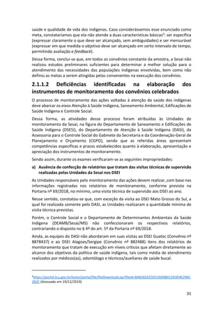 31
saúde e qualidade de vida dos indígenas. Caso considerássemos esse enunciado como
meta, constataríamos que ela não atende a duas características básicas3: ser específica
(expressar claramente o que deve ser alcançado, sem ambiguidades) e ser mensurável
(expressar em que medida o objetivo deve ser alcançado em certo intervalo de tempo,
permitindo avaliação e feedback).
Dessa forma, conclui-se que, em todos os convênios constante da amostra, a Sesai não
realizou estudos preliminares suficientes para determinar a melhor solução para o
atendimento das necessidades das populações indígenas envolvidas, bem como não
definiu as metas a serem atingidas pelas convenentes na execução dos convênios.
2.1.1.2 Deficiências identificadas na elaboração dos
instrumentos de monitoramento dos convênios celebrados
O processo de monitoramento das ações voltadas à atenção da saúde dos indígenas
deve abarcar os eixos Atenção à Saúde Indígena, Saneamento Ambiental, Edificações de
Saúde Indígena e Controle Social.
Dessa forma, as atividades desse processo foram atribuídas às Unidades de
monitoramento da Sesai, na figura do Departamento de Saneamento e Edificações de
Saúde Indígena (DSESI), do Departamento de Atenção à Saúde Indígena (DASI), da
Assessoria para o Controle Social do Gabinete da Secretaria e da Coordenação-Geral de
Planejamento e Orçamento (CGPO), sendo que as referidas áreas apresentam
competências específicas e prazos estabelecidos quanto à elaboração, apresentação e
apreciação dos instrumentos de monitoramento.
Sendo assim, durante os exames verificaram-se as seguintes impropriedades:
a) Ausência de confecção de relatórios que tratam das visitas técnicas de supervisão
realizadas pelas Unidades da Sesai nos DSEI
As Unidades responsáveis pelo monitoramento das ações devem realizar, com base nas
informações registradas nos relatórios de monitoramento, conforme previsto na
Portaria nº 69/2018, no mínimo, uma visita técnica de supervisão aos DSEI ao ano.
Nesse sentido, constatou-se que, com exceção da visita ao DSEI Mato Grosso do Sul, a
qual foi realizada somente pelo DASI, as Unidades realizaram a quantidade mínima de
visita técnica previstas.
Porém, o Controle Social e o Departamento de Determinantes Ambientais da Saúde
Indígena (DEAMB/Sesai/MS) não confeccionaram os respectivos relatórios,
contrariando o disposto no § 4º do art. 5º da Portaria nº 69/2018.
Ainda, as equipes do DASI não abordaram em suas visitas ao DSEI Guatoc (Convênio nº
8878437) e ao DSEI Alagoas/Sergipe (Convênio nº 882488) itens dos relatórios de
monitoramento que tratam de execução em níveis críticos que afetam diretamente ao
alcance dos objetivos da política de saúde indígena, tais como média de atendimento
realizados por médicos(as), odontólogo e técnicos/auxiliares de saúde bucal.
3
https://portal.tcu.gov.br/lumis/portal/file/fileDownload.jsp?fileId=8A8182A25D316D0B015D3D4E296C
2B2C (Acessado em 19/12/2019)
 