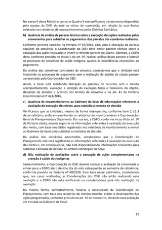 32
No anexo II deste Relatório consta o Quadro 5 exemplificando o tratamento dispendido
pela equipe do DASI durante as visitas de supervisão, em relação às ocorrências
relatadas nos relatórios de acompanhamento pelos Distritos Sanitários.
b) Ausência de análise de parecer técnico sobre a execução das ações realizadas pelas
convenentes para subsidiar os pagamentos das parcelas dos convênios realizados
Conforme previsto também na Portaria nº 69/2018, com vista à liberação da parcela
seguinte do convênio, o Coordenador do DSEI deve emitir parecer técnico sobre a
execução das ações realizadas e inserir o referido parecer no Siconv. Ademais, a CGPO
deve, conforme previsto no Inciso II do art. 9º, realizar análise desse parecer e instruir
os processos de convênios da saúde indígena, quanto às providências necessárias ao
pagamento.
Da análise dos convênios constantes da amostra, constatamos que a Unidade está
instruindo os processos de pagamento sem a realização da análise do citado parecer
apresentado pelo Coordenador do DSEI.
Assim, a Sesai está realizando liberação de parcelas de recursos sem o devido
acompanhamento, avaliação e aferição da execução física e financeira do objeto,
deixando de atender o previsto nos termos de convênio e no art. 41 da Portaria
Interministerial nº 424/2016.
c) Ausência de encaminhamento ao Gabinete da Sesai de informações referentes à
avaliação da execução das metas, para subsídio à tomada de decisão
Verificamos que as Unidades, mesmo de forma intempestiva, conforme item 2.1.1.3
deste relatório, estão encaminhando os relatórios de monitoramento à Coordenação-
Geral de Planejamento e Orçamento. Por sua vez, a CGPO, conforme inciso III do art. 9º
da Portaria citada, deveria registrar as informações referentes à avaliação da execução
das metas, com base nos dados registrados nos relatórios de monitoramento e enviar
ao Gabinete da Sesai para subsidiar as tomadas de decisão.
Da análise dos convênios amostrados, constatamos que a Coordenação de
Planejamento não está registrando as informações referentes à avaliação da execução
das metas e, em consequência, não está disponibilizando informações relevantes para
subsidiar a tomada de decisão no âmbito estratégico da Sesai.
d) Não realização de avaliações sobre a execução de ações complementares na
atenção à saúde dos indígenas
Semestralmente, a Coordenação do DSEI deveria realizar a avaliação da conveniada e
enviar para a CGPO até o décimo dia do mês subsequente ao semestre de referência,
conforme previsto na Portaria nº 69/2018. Com base nesse parâmetro, constatamos
que, nos casos analisados, as Coordenações dos DSEI não estão realizando essa
avaliação e a CGPO não está notificando os coordenadores pela não realização da
avaliação.
Da mesma forma, semestralmente, haveria a necessidade da Coordenação de
Planejamento, com base nos relatórios de monitoramento, avaliar o desempenho das
ações programadas, conforme previsto no art. 16 do normativo, devendo essa avaliação
ser enviada ao Gabinete da Sesai.
 