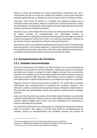 37
Quanto à análise das prestações de contas apresentadas, constatamos que, até o
encerramento da fase de campo dos trabalhos de auditoria, o prazo ainda não havia
expirado, significando que a unidade está com prazo para realizar as referidas análises.
Entretanto, como forma de verificar se a Unidade vem adotando medidas para a
realização contínua das análises, efetivou-se exame com o intuito de observar se a Sesai
está procedendo à verificação da conformidade financeira8
registrada pelo convenente
durante o período de execução do convênio.
Ressalta-se que a conformidade financeira deveria ser aferida durante toda a execução
do objeto, devendo ser complementada com informações relativas ao
acompanhamento e avaliação do cumprimento da execução física do objeto, quando da
análise da prestação de contas final. Porém, nos convênios amostrados9
, constatou-se
que não há no Siconv apontamentos relativos à execução financeira10
.
Dessa forma, conclui-se que além da inadequação dos controles internos instituídos pela
Sesai para garantir, com razoável segurança, o atendimento do prazo de apresentação
de prestação de contas pelos convenentes, não estão sendo adotadas tempestivamente
as medidas necessárias para análise contínua das prestações de contas.
2.2. Acompanhamento dos Convênios
2.2.1. Unidades Descentralizadas
De forma complementar, foi avaliado se os DSEIs cumprem com suas competências de
acompanhar as execuções dos termos celebrados, notadamente quanto à contratação
de pessoal para compor as equipes de saúde indígena, principal meta vinculada aos
convênios. Os resultados foram caracterizados através de evidências obtidas em exames
realizados nos próprios DSEI. No anexo II deste Relatório consta o Quadro 4 contendo
informações sobre os relatórios/documentos e as Unidades que originaram os achados.
Segundo a Portaria nº 69, de 25 de outubro de 2018, art. 3º, os DSEI são as Unidades
responsáveis pelo acompanhamento da execução dos convênios, cabendo a eles
efetuarem o registro sistemático da execução das metas e indicadores estabelecidos no
Plano de Ação, com periodicidade mensal, para posterior monitoramento e avaliação
pela Sesai.
Assim, por meio de amostra que avaliou sete Unidades descentralizadas, o que equivale
a 20% do total de DSEI (34), verificou-se que em todas (100%) o Coordenador do Distrito
Sanitário Especial Indígena não cumpriu com suas competências de acompanhar e
avaliar as execuções da conveniada.
Em seis Distritos (85%) ocorreram inadequações na realização do acompanhamento das
ações do convênio e dos registros no Siconv pelos fiscais de acompanhamento do
convênio. Quanto ao acompanhamento das atividades atinentes aos serviços de
8
Conforme parágrafo único do art. 56 da Portaria Interministerial nº 424/2016.
9
Convênios nº 882488/2019, 882483/2019, 882478/2019, 878437/2018 e 878442/2018.
10
§ 5º do art. 62 e art. 63 da Portaria Interministerial nº 424/2016.
 