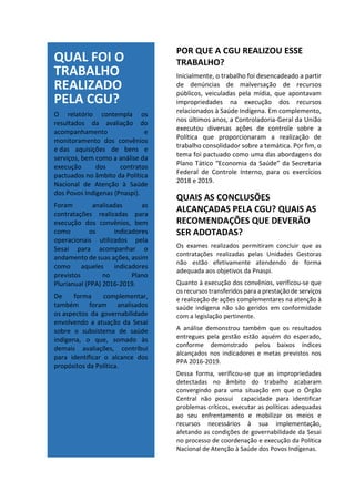 QUAL FOI O
TRABALHO
REALIZADO
PELA CGU?
O relatório contempla os
resultados da avaliação do
acompanhamento e
monitoramento dos convênios
e das aquisições de bens e
serviços, bem como a análise da
execução dos contratos
pactuados no âmbito da Política
Nacional de Atenção à Saúde
dos Povos Indígenas (Pnaspi).
Foram analisadas as
contratações realizadas para
execução dos convênios, bem
como os indicadores
operacionais utilizados pela
Sesai para acompanhar o
andamento de suas ações, assim
como aqueles indicadores
previstos no Plano
Plurianual (PPA) 2016-2019.
De forma complementar,
também foram analisados
os aspectos da governabilidade
envolvendo a atuação da Sesai
sobre o subsistema de saúde
indígena, o que, somado às
demais avaliações, contribui
para identificar o alcance dos
propósitos da Política.
POR QUE A CGU REALIZOU ESSE
TRABALHO?
Inicialmente, o trabalho foi desencadeado a partir
de denúncias de malversação de recursos
públicos, veiculadas pela mídia, que apontavam
impropriedades na execução dos recursos
relacionados à Saúde Indígena. Em complemento,
nos últimos anos, a Controladoria-Geral da União
executou diversas ações de controle sobre a
Política que proporcionaram a realização de
trabalho consolidador sobre a temática. Por fim, o
tema foi pactuado como uma das abordagens do
Plano Tático “Economia da Saúde” da Secretaria
Federal de Controle Interno, para os exercícios
2018 e 2019.
QUAIS AS CONCLUSÕES
ALCANÇADAS PELA CGU? QUAIS AS
RECOMENDAÇÕES QUE DEVERÃO
SER ADOTADAS?
Os exames realizados permitiram concluir que as
contratações realizadas pelas Unidades Gestoras
não estão efetivamente atendendo de forma
adequada aos objetivos da Pnaspi.
Quanto à execução dos convênios, verificou-se que
os recursos transferidos para a prestação de serviços
e realização de ações complementares na atenção à
saúde indígena não são geridos em conformidade
com a legislação pertinente.
A análise demonstrou também que os resultados
entregues pela gestão estão aquém do esperado,
conforme demonstrado pelos baixos índices
alcançados nos indicadores e metas previstos nos
PPA 2016-2019.
Dessa forma, verificou-se que as impropriedades
detectadas no âmbito do trabalho acabaram
convergindo para uma situação em que o Órgão
Central não possui capacidade para identificar
problemas críticos, executar as políticas adequadas
ao seu enfrentamento e mobilizar os meios e
recursos necessários à sua implementação,
afetando as condições de governabilidade da Sesai
no processo de coordenação e execução da Política
Nacional de Atenção à Saúde dos Povos Indígenas.
 