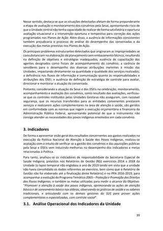 39
Nesse sentido, destaca-se que as situações detectadas afetam de forma preponderante
a etapa de avaliação e monitoramento dos convênios pela Sesai, apresentando risco de
que a Unidade central não tenha capacidade de realizar de forma satisfatória e oportuna
avaliação situacional e a intervenção oportuna e tempestiva para correção das ações
programadas nos Planos de Ação. Além disso, a ausência de informações consistentes
também prejudicaria o processo de análise do desempenho das conveniadas e da
execução das metas previstas nos Planos de Ação.
Os principais problemas estruturantes detectados que originaram as impropriedades se
consubstanciam na elaboração de planejamento sem embasamento técnico, resultando
na definição de objetivos e estratégias inadequados; ausência de capacitação dos
agentes designados como fiscais de acompanhamento do convênio; a carência de
servidores para o desempenho das diversas atribuições inerentes à missão das
Unidades, impactando diretamente na quantidade e qualidade dos serviços realizados;
a deficiência nos fluxos de informação e comunicação quanto às responsabilidades e
atribuições dos DSEI; e ausência de definição de estratégia de controle para avaliar,
direcionar e monitorar a atuação da conveniada.
Portanto, considerando a atuação da Sesai e dos DSEIs na celebração, monitoramento,
acompanhamento e avaliação dos convênios, como resultado das avaliações, verificou-
se que os controles instituídos pelas Unidades Gestoras não asseguram, com razoável
segurança, que os recursos transferidos para as entidades convenentes prestarem
serviços e realizarem ações complementares na área de atenção à saúde, são geridos
em conformidade com as normas que regem a execução orçamentária e financeira da
Administração Pública Federal, apresentando potencial de que o instrumento não
consiga atender as necessidades dos povos indígenas envolvidos em cada convênio.
3. Indicadores
De forma a apresentar visão geral dos resultados concernentes aos gastos realizados na
execução da Política Nacional de Atenção à Saúde dos Povos Indígenas, realizou-se
avaliação com o intuito de verificar se a gestão dos convênios e das aquisições públicas
pela Sesai e DSEIs vem induzindo melhorias no desempenho dos indicadores e metas
relacionadas à Política.
Para tanto, analisou-se os indicadores de responsabilidade da Secretaria Especial de
Saúde Indígena, previstos nos Relatórios de Gestão (RG) exercícios 2014 a 2018 da
Unidade (o lapso temporal não englobou o ano de 2019 tendo em vista que a unidade
não havia consolidado os dados referentes ao exercício, bem como que o Relatório de
Gestão não foi elaborado até a finalização deste Relatório) e no PPA 2016-2019, para
acompanhar a evolução do Programa Temático 2065 – Proteção e Promoção dos Direitos
dos Povos Indígenas; e também as metas utilizadas para medir o alcance do Objetivo:
“Promover a atenção à saúde dos povos indígenas, aprimorando as ações de atenção
básica e de saneamento básico nas aldeias, observando as práticas de saúde e os saberes
tradicionais, e articulando com os demais gestores do SUS para prover ações
complementares e especializadas, com controle social”.
3.1. Análise Operacional dos Indicadores da Unidade
 