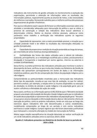 40
Indicadores são instrumentos de gestão utilizados no monitoramento e avaliação das
organizações, permitindo a obtenção de informações sobre os resultados das
intervenções públicas, especialmente quanto ao alcance de metas, e das necessidades
de melhorias e correções, fornecendo subsídios para a melhoria contínua dos processos
organizacionais de gestão e finalísticos.
Para que os indicadores sejam capazes de fornecer as informações essenciais sobre uma
atividade e considerados adequados para mensuração da política a que se refere, o
processo de construção e seleção dos indicadores deve buscar aderência a
determinados critérios. Dentre os diversos critérios possíveis, adotou-se como
parâmetro nesse trabalho a verificação dos indicadores quanto às seguintes
propriedades:
a) Capacidade de representar, com a maior proximidade possível, a situação que a
Unidade pretende medir e de refletir os resultados das intervenções efetuadas na
gestão (Completude);
b) Capacidade de proporcionar medição da situação pretendida ao longo do tempo,
por intermédio de séries históricas (Comparabilidade); e
c) Confiabilidade das fontes dos dados utilizados para o cálculo do indicador,
avaliando, principalmente, se a metodologia escolhida para a coleta, processamento e
divulgação é transparente e reaplicável por outros agentes, internos ou externos à
unidade (Confiabilidade).
Dessa forma, na análise preliminar dos indicadores utilizados para monitorar e avaliar o
desempenho da Sesai, verificou-se que muitos dos listados nos Relatórios de Gestão da
Unidade não apresentam correspondentes em fontes de dados e de informações
estatísticas públicas, para fins de comparação dos índices da população indígena com a
não indígena.
Compreendendo as particularidades envolvidas para a mensuração dos indicadores
deste tipo de população, ressalta-se que esse tipo de avaliação, no que for cabível,
permitiria analisar, por exemplo, a relação entre os insumos dispendidos na execução
de atividades no âmbito da atenção à saúde indígena e da população geral, para se
avaliar a eficiência e efetividade das ações de saúde.
Nessa seara, verificou-se a informação apenas no RG 2018 de que o “Ministério da Saúde
proporá uma ampla reformulação da Atenção à Saúde Indígena para que os indicadores
de saúde dessa população se aproximem dos indicadores da população geral.” Ressalta-
se que para o alcance desejado a reformulação deveria abarcar não somente a forma de
execução da política, como os próprios indicadores, tendo em vista que ao longo dos
exercícios alguns indicadores têm sido descontinuados e outros estabelecidos,
inviabilizando comparações ao longo de um período e com outros indicadores
extrínsecos à saúde indígena. Cumpre registrar que não foram observadas justificativas
que motivassem a constante alteração no modelo de mensuração da Política.
Abaixo segue relação exemplificativa da situação detectada ao realizar verificação de
um rol de indicadores utilizados entre os exercícios 2014 a 2018:
Quadro 2: Indicadores presentes nos Relatórios de Gestão da Sesai no período de
2014 a 2018.
 