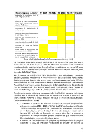 42
Denominação do Indicador RG 2014 RG 2015 RG 2016 RG 2017 RG 2018
capacitações de conselheiros Locais de
Saúde Indígena realizadas
Proporção de crianças menores de 6
meses com aleitamento materno
exclusivo (AME <6m).
Porcentagem de abastecimento de
medicamentos
Proporção de DSEI com funcionamento
de rede lógica e internet
Proporção de estabelecimentos de
saúde no CNES.
Proporção de implementação do SIASI
Percentual de Frota de Veículos
monitorada
Tempo médio de permanência dos
processos dos DSEI no DGESI
Percentual de eficácia do Planejamento
da Sesai (PPA e Plano Estratégico) com
grau de execução física adequada
Fonte: Relatório de Gestão da Sesai referentes aos exercícios 2014 a 2018
Em relação ao quadro apresentado, cabe destacar inicialmente que vários indicadores
foram tratados no Relatório de Gestão de diferentes exercícios como indicadores
propriamente dito ou como metas, dependendo do exercício a que se refere o RG, o que
já impactaria no processo de construção de uma série histórica para mensuração da
execução da Política Pública.
Ressalta-se que, de acordo com o “Guia Metodológico para Indicadores - Orientações
Básicas Aplicadas à Metodologia do Plano Plurianual”, do Ministério do Planejamento,
Desenvolvimento e Gestão, “não devem existir, no PPA, indicadores e metas idênticos
conceitualmente, ou seja, que medem os mesmos aspectos relacionados a determinado
fenômeno de interesse.”. Apesar do documento tratar especificamente da construção
do PPA, o Guia utilizou como referência critérios de qualidade que devem compor um
indicador de forma geral, a partir da verificação com diversos órgãos e autores.
Complementarmente, salienta-se que a construção da série histórica restou prejudicada
também com a ausência de continuidade de indicadores e com a verificação de
impropriedades na forma de cálculo de alguns índices, o que inviabilizaria sua utilização,
conforme exemplificado abaixo:
a) O indicador “Cobertura de primeira consulta odontológica programática”,
utilizado no exercício 2014 e 2018, e “Média dos DSEI da Cobertura de Primeira
Consulta Odontológica Programática”, exercício 2015, apresentam similaridades
em sua definição, mas formas de cálculo diversa. Além disso, caso os dois índices
tivessem sido utilizados ao longo de um período específico, se manteria a
propriedade da comparabilidade, porém, observou-se que foram utilizados
diferentes indicadores em exercícios intercalados.
b) A fórmula de cálculo (Número de projetos aprovados/Número de projetos
elaborados x 100), do indicador “Elaboração de projetos de sistema de
 