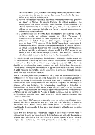 43
abastecimento de água”, remete a uma indicação da taxa de projetos de sistema
de abastecimento de água aprovado, a despeito da denominação do índice se
referir à taxa elaboração de projetos.
c) Quanto ao indicador “Percentual de aldeias com monitoramento da qualidade
da água”, a fórmula de cálculo (Número de aldeias propostas nos
Planos/Número de aldeias existentes) não considera o número de aldeias com
efetivo monitoramento da qualidade da água, mas apenas o percentual das
aldeias que se encontram indicadas nos Planos, o que não necessariamente
indica monitoramento efetivo.
d) A Unidade incluiu três diferentes tipos de indicadores para tratar de assuntos
similares, sendo um utilizado apenas em 2014 (“Percentual de
trabalhadores/profissionais da Sesai capacitados”); um apenas em 2015
(“Capacitar os trabalhadores do DSEI conforme cronograma anual de
capacitação do DSEI”); e um em 2016 e 2017 (“Proporção de capacitações de
conselheiros Distritais/Locais de Saúde Indígena realizadas”). Ademais, a fórmula
de cálculo do indicador do exercício 2015 (Previsto/realizado X 100) foi utilizada
de forma invertida, e o indicador utilizado em 2016 e 2017, apesar de sua
definição indicar a apresentação da proporção dos casos referidos, a fórmula de
cálculo remete à apresentação do número absoluto de capacitações.
Em complemento à descontinuidade dos indicadores utilizados, verificou-se que em
2015 a Sesai iniciou processo de construção de Mapa de Indicadores Estratégicos, sendo
homologado no fim de 2016. Inicialmente, o Mapa contava com 101 indicadores,
divididos em oito dimensões, porém, tendo em vista a não finalização do documento, a
Sesai elaborou um conjunto de indicadores (51) para avaliar a sua atuação no exercício
de 2015, nas áreas da atenção à saúde, saneamento e edificações de saúde, controle
social, educação permanente e gestão.
Apesar da elaboração do Mapa, no exercício 2016, tendo em vista inconsistências na
fonte de dados dos indicadores, tais como divergências nas bases cadastrais, problemas
técnicos nos fluxos de alimentação dos níveis locais para o nível federal, nexos de
temporalidade entre acompanhamento dos indígenas e registros da informação no
sistema, além das limitações de infraestrutura tecnológica e limitações de
conectividades em áreas de difícil acesso, a Sesai informou que “optou em apresentar
um conjunto de 19 indicadores possíveis cuja a fonte necessariamente não é somente o
SIASI[Sistema de Informação da Atenção à Saúde Indígena], mas as planilhas de
monitoramento utilizadas pelas áreas técnicas e outros sistemas utilizados pelo
Ministério da Saúde”.
Para o exercício de 2017 ocorreram novas alterações nos indicadores utilizados, sendo
retirado três do rol apresentado em 2016, mas sem fazer referência ao Mapa de
Indicadores criado. Nesse sentido, como efeito prático do processo verifica-se a
inviabilização de comparação de boa parte dos indicadores utilizados nos exercícios
2014 a 2018.
Outro item a se destacar está relacionado à opção da Sesai de elaborar um Mapa de
Indicadores a despeito do conhecimento da inviabilização de utilização dos dados do
Sistema SIASI. Verificou-se que para consecução desse objetivo a Sesai contratou
empresa de consultoria especificamente para auxiliá-la na revisão dos indicadores de
 