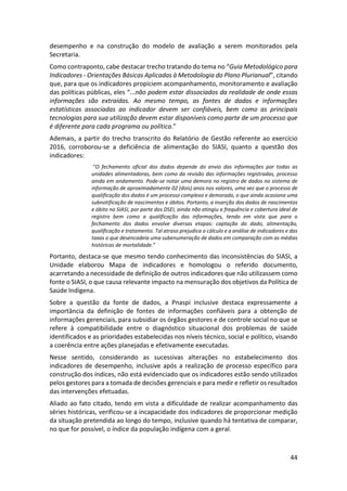 44
desempenho e na construção do modelo de avaliação a serem monitorados pela
Secretaria.
Como contraponto, cabe destacar trecho tratando do tema no “Guia Metodológico para
Indicadores - Orientações Básicas Aplicadas à Metodologia do Plano Plurianual”, citando
que, para que os indicadores propiciem acompanhamento, monitoramento e avaliação
das políticas públicas, eles “...não podem estar dissociados da realidade de onde essas
informações são extraídas. Ao mesmo tempo, as fontes de dados e informações
estatísticas associadas ao indicador devem ser confiáveis, bem como as principais
tecnologias para sua utilização devem estar disponíveis como parte de um processo que
é diferente para cada programa ou política.”
Ademais, a partir do trecho transcrito do Relatório de Gestão referente ao exercício
2016, corroborou-se a deficiência de alimentação do SIASI, quanto a questão dos
indicadores:
“O fechamento oficial dos dados depende do envio das informações por todas as
unidades alimentadoras, bem como da revisão das informações registradas, processo
ainda em andamento. Pode-se notar uma demora no registro de dados no sistema de
informação de aproximadamente 02 (dois) anos nos valores, uma vez que o processo de
qualificação dos dados é um processo complexo e demorado, o que ainda ocasiona uma
subnotificação de nascimentos e óbitos. Portanto, a inserção dos dados de nascimentos
e óbito no SIASI, por parte dos DSEI, ainda não atingiu a frequência e cobertura ideal de
registro bem como a qualificação das informações, tendo em vista que para o
fechamento dos dados envolve diversas etapas: captação do dado, alimentação,
qualificação e tratamento. Tal atraso prejudica o cálculo e a análise de indicadores e das
taxas o que desencadeia uma subenumeração de dados em comparação com as médias
históricas de mortalidade.”
Portanto, destaca-se que mesmo tendo conhecimento das inconsistências do SIASI, a
Unidade elaborou Mapa de indicadores e homologou o referido documento,
acarretando a necessidade de definição de outros indicadores que não utilizassem como
fonte o SIASI, o que causa relevante impacto na mensuração dos objetivos da Política de
Saúde Indígena.
Sobre a questão da fonte de dados, a Pnaspi inclusive destaca expressamente a
importância da definição de fontes de informações confiáveis para a obtenção de
informações gerenciais, para subsidiar os órgãos gestores e de controle social no que se
refere à compatibilidade entre o diagnóstico situacional dos problemas de saúde
identificados e as prioridades estabelecidas nos níveis técnico, social e político, visando
a coerência entre ações planejadas e efetivamente executadas.
Nesse sentido, considerando as sucessivas alterações no estabelecimento dos
indicadores de desempenho, inclusive após a realização de processo específico para
construção dos índices, não está evidenciado que os indicadores estão sendo utilizados
pelos gestores para a tomada de decisões gerenciais e para medir e refletir os resultados
das intervenções efetuadas.
Aliado ao fato citado, tendo em vista a dificuldade de realizar acompanhamento das
séries históricas, verificou-se a incapacidade dos indicadores de proporcionar medição
da situação pretendida ao longo do tempo, inclusive quando há tentativa de comparar,
no que for possível, o índice da população indígena com a geral.
 