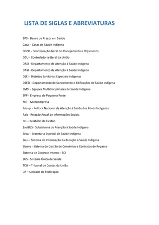 LISTA DE SIGLAS E ABREVIATURAS
BPS - Banco de Preços em Saúde
Casai - Casas de Saúde Indígena
CGPO - Coordenação-Geral de Planejamento e Orçamento
CGU - Controladoria-Geral da União
DASI - Departamento de Atenção à Saúde Indígena
DASI - Departamento de Atenção à Saúde Indígena
DSEI - Distritos Sanitários Especiais Indígenas
DSESI - Departamento de Saneamento e Edificações de Saúde Indígena
EMSI - Equipes Multidisciplinares de Saúde Indígena
EPP - Empresa de Pequeno Porte
ME – Microempresa
Pnaspi - Política Nacional de Atenção à Saúde dos Povos Indígenas
Rais - Relação Anual de Informações Sociais
RG – Relatório de Gestão
SasiSUS - Subsistema de Atenção à Saúde Indígena
Sesai - Secretaria Especial de Saúde Indígena
Siasi - Sistema de Informação da Atenção à Saúde Indígena
Siconv - Sistema de Gestão de Convênios e Contratos de Repasse
Sistema de Controle Interno - SCI
SUS - Sistema Único de Saúde
TCU – Tribunal de Contas da União
UF – Unidade da Federação
 