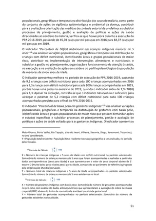 51
populacionais, geográficas e temporais na distribuição dos casos de malária, como parte
do conjunto de ações de vigilância epidemiológica e ambiental da doença, contribuir
para a avaliação e orientação das medidas de controle vetorial de anofelinos e subsidiar
processos de planejamento, gestão e avaliação de políticas e ações de saúde
direcionadas ao controle da malária, verifica-se que houve piora durante a execução do
PPA 2016-2019, passando de 45,78 casos por mil pessoas em 2016 para 82,37 casos por
mil pessoas em 2019.
O indicador “Percentual de Déficit Nutricional em crianças indígenas menores de 5
anos”14 visa analisar variações populacionais, geográficas e temporais na distribuição de
crianças com déficit nutricional, identificando áreas e grupos populacionais de maior
risco, contribuir na implementação de intervenções alimentares e nutricionais e
subsidiar a gestão no planejamento, organização e funcionamento da atenção à saúde,
na execução e na avaliação de ações em saúde e do perfil epidemiológico da população
de menores de cinco anos de idade.
O indicador apresentou melhora no período de execução do PPA 2016-2019, passando
de 9,2 crianças com déficit nutricional para cada 100 crianças acompanhadas em 2016
para 8,3 crianças com déficit nutricional para cada 100 crianças acompanhadas em 2019,
porém houve uma piora no exercício de 2019, quando o indicador subiu de 7,9 (2018)
para 8,3. Apesar da evolução, constata-se que o indicador não evoluiu o suficiente para
alcançar o patamar de 5,2 crianças com déficit nutricional para cada 100 crianças
acompanhadas previsto para o final do PPA 2016-2019.
O indicador “Percentual de baixo peso em gestantes indígenas”15 visa analisar variações
populacionais, geográficas e temporais na distribuição de gestantes com baixo peso,
identificando áreas e grupos populacionais de maior risco que possam demandar ações
e estudos específicos e subsidiar processos de planejamento, gestão e avaliação de
políticas e ações de saúde voltadas para as gestantes indígenas. O indicador apresentou
Mato Grosso, Porto Velho, Rio Tapajós, Vale do Javari, Vilhena, Xavante, Xingu, Yanomami, Tocantins),
no ano considerado.
Y = População total residente: População total residente no espaço geográfico a ser analisado, no período
determinado.
14
Fórmula de Cálculo:
X = Número de crianças indígenas < 5 anos de idade com déficit nutricional no período selecionado:
Somatória do número de crianças menores de 5 anos que foram acompanhadas e avaliadas a partir dos
dados antropométricos (peso para idade) e que apresentaram o valor de peso corporal abaixo de Z-
escore -2 (muito baixo peso e baixo peso) para a idade, comparado ao parâmetro de referência proposto
pela Organização Mundial da Saúde.
Y = Número total de crianças indígenas < 5 anos de idade acompanhadas no período selecionado:
Somatória do número de crianças menores de 5 anos existentes no local.
15
Fórmula de Cálculo:
X = Número de gestantes indígenas com baixo peso: Somatória do número de gestantes acompanhadas
no pré-natal com análise de dados antropométricos que apresentaram a avaliação do índice de massa
corporal (IMC) abaixo do limite de normalidade aceitável para idade gestacional.
Y = Número total de gestantes acompanhadas no período selecionado: Somatória do número de
gestantes existentes na localidade.
 