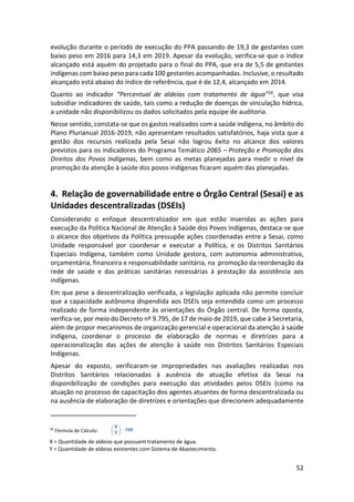 52
evolução durante o período de execução do PPA passando de 19,3 de gestantes com
baixo peso em 2016 para 14,3 em 2019. Apesar da evolução, verifica-se que o índice
alcançado está aquém do projetado para o final do PPA, que era de 5,5 de gestantes
indígenas com baixo peso para cada 100 gestantes acompanhadas. Inclusive, o resultado
alcançado está abaixo do índice de referência, que é de 12,4, alcançado em 2014.
Quanto ao indicador “Percentual de aldeias com tratamento de água”16, que visa
subsidiar indicadores de saúde, tais como a redução de doenças de vinculação hídrica,
a unidade não disponibilizou os dados solicitados pela equipe de auditoria.
Nesse sentido, constata-se que os gastos realizados com a saúde indígena, no âmbito do
Plano Plurianual 2016-2019, não apresentam resultados satisfatórios, haja vista que a
gestão dos recursos realizada pela Sesai não logrou êxito no alcance dos valores
previstos para os indicadores do Programa Temático 2065 – Proteção e Promoção dos
Direitos dos Povos Indígenas, bem como as metas planejadas para medir o nível de
promoção da atenção à saúde dos povos indígenas ficaram aquém das planejadas.
4. Relação de governabilidade entre o Órgão Central (Sesai) e as
Unidades descentralizadas (DSEIs)
Considerando o enfoque descentralizador em que estão inseridas as ações para
execução da Política Nacional de Atenção à Saúde dos Povos Indígenas, destaca-se que
o alcance dos objetivos da Política pressupõe ações coordenadas entre a Sesai, como
Unidade responsável por coordenar e executar a Política, e os Distritos Sanitários
Especiais Indígena, também como Unidade gestora, com autonomia administrativa,
orçamentária, financeira e responsabilidade sanitária, na promoção da reordenação da
rede de saúde e das práticas sanitárias necessárias à prestação da assistência aos
indígenas.
Em que pese a descentralização verificada, a legislação aplicada não permite concluir
que a capacidade autônoma dispendida aos DSEIs seja entendida como um processo
realizado de forma independente às orientações do Órgão central. De forma oposta,
verifica-se, por meio do Decreto nº 9.795, de 17 de maio de 2019, que cabe à Secretaria,
além de propor mecanismos de organização gerencial e operacional da atenção à saúde
indígena, coordenar o processo de elaboração de normas e diretrizes para a
operacionalização das ações de atenção à saúde nos Distritos Sanitários Especiais
Indígenas.
Apesar do exposto, verificaram-se impropriedades nas avaliações realizadas nos
Distritos Sanitários relacionadas à ausência de atuação efetiva da Sesai na
disponibilização de condições para execução das atividades pelos DSEIs (como na
atuação no processo de capacitação dos agentes atuantes de forma descentralizada ou
na ausência de elaboração de diretrizes e orientações que direcionem adequadamente
16
Fórmula de Cálculo:
X = Quantidade de aldeias que possuem tratamento de água.
Y = Quantidade de aldeias existentes com Sistema de Abastecimento.
 