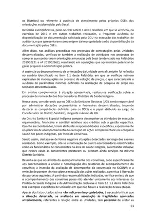 53
os Distritos) ou referente à ausência de atendimento pelos próprios DSEIs das
orientações estabelecidas pela Sesai.
De forma exemplificativa, pode-se citar o Item 5 deste relatório, em que se verificou, no
exercício de 2019 e em outros trabalhos realizados, a frequente ausência de
disponibilização de documentação solicitada pela CGU na execução dos trabalhos de
auditoria, e que apresentaram como origem da impropriedade a não disponibilização da
documentação pelos DSEIs.
Além disso, nas análises procedidas nos processos de contratações pelas Unidades
descentralizadas, verificou-se também a realização de atividades nos processos de
compras que contrariaram orientações emanadas pela Sesai (evidenciado nos Relatórios
201902221 e nº 201902662), resultando em aquisições que apresentam potencial de
gerar prejuízos à administração pública.
A ausência ou descumprimento de orientações da Unidade central também foi refletida
no cenário identificado no Item 1.1 deste Relatório, em que se verificou número
expressivo de inadequações no processo de cotação de preços, o que caracterizaria a
ausência de parâmetros mínimos definidos na realização de pesquisa de preço nas
Unidades descentralizadas.
Em análise complementar à situação apresentada, realizou-se verificação sobre o
processo de nomeação dos Coordenadores Distritais de Saúde Indígena.
Nessa seara, considerando que os DSEIs são Unidades Gestoras (UG), sendo responsável
por administrar dotações orçamentárias e financeiras descentralizadas, impende
destacar as competências definidas para os DSEIs e o papel atribuído ao cargo de
Coordenador do Distrito Sanitário, dirigente máximo da UG.
Ao Distrito Sanitário Especial Indígena compete desenvolver as atividades de execução
orçamentária, financeira e contábil relativas aos créditos sob a gestão específica.
Quanto ao coordenador, foram atribuídas responsabilidades específicas, especialmente
no processo de acompanhamento da execução de ações complementares na atenção à
saúde dos povos indígenas, por meio de convênios.
Sendo assim, destaca-se de forma negativa situações detectadas ao longo dos exames
realizados. Como exemplo, cita-se a nomeação de quatro coordenadores identificados
como ex funcionários de convenentes na área de saúde indígena, salientando inclusive
que nesses casos as convenentes prestaram ou prestam ainda serviços no mesmo
Distrito Sanitário.
Ressalta-se que no âmbito do acompanhamento dos convênios, cabe especificamente
aos coordenadores a análise e homologação dos relatórios de acompanhamento do
convênio; a inserção da avaliação de desempenho da conveniada no SICONV; e a
emissão de parecer técnico sobre a execução das ações realizadas, com vista à liberação
das parcelas seguintes. A partir das responsabilidades indicadas, verifica-se risco de que
o acompanhamento dos convênios possa não atender unicamente aos interesses da
Política de Saúde Indígena e da Administração. Inclusive o Item 2.1.1.2 deste Relatório
traz exemplos específicos de Unidades em que não houve a realização dessas etapas.
Apesar dos fatos citados acima não indicarem impropriedades, é necessário frisar que
a situação detectada, se analisada em associação às fragilidades apontadas
anteriormente, referentes à relação entre as Unidades, tem potencial de afetar as
 