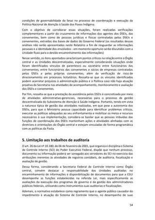 54
condições de governabilidade da Sesai no processo de coordenação e execução da
Política Nacional de Atenção à Saúde dos Povos Indígena.
Com o objetivo de corroborar essas situações, foram realizadas verificações
complementares a partir do cruzamento de informações dos agentes dos DSEIs, das
convenentes, bem como de pessoas jurídicas e físicas contratadas pelos DSEIs e
convenentes, extraídas das bases de dados do Governo Federal (os resultados dessas
análises não serão apresentados neste Relatório a fim de resguardar as informações
pessoais e a identidade dos envolvidos - em momento oportuno serão discutidos com a
Unidade fluxo para o devido encaminhamento das informações)
Nesse sentido, os itens apontados caracterizam pontos críticos na relação entre o Órgão
central e as Unidades descentralizadas, especialmente considerando situações onde
foram identificados vínculos de parentesco ou societário entre funcionários das
convenentes; entre funcionários das convenentes e sócios de empresas contratadas
pelos DSEIs e pelas próprias convenentes; além da verificação de risco de
direcionamento em processos licitatórios. Ressalta-se que os vínculos identificados
podem acarretar prejuízos à administração pública e à Política caso não haja atuação
proativa da Secretaria nas atividades de acompanhamento, monitoramento e avaliação
dos DSEIs e convenentes.
Por fim, ressalta-se que a prestação da assistência pelos DSEIs é concretizada por meio
de atividades administrativo-gerenciais, necessárias para o processo de gestão
descentralizada do Subsistema de Atenção à Saúde Indígena. Portanto, tendo em vista
a natureza típica de gestão das atividades realizadas, em que pese a autonomia dos
DSEIs, para que o Ministério possua capacidade para identificar problemas críticos,
executar as políticas adequadas ao seu enfrentamento e mobilizar os meios e recursos
necessários à sua implementação, considera-se basilar que as pessoas imbuídas das
funções de coordenação dos DSEIs mantenham ações e atividades alinhadas com as
diretrizes e orientações do Órgão central e estejam vinculadas de forma programática
com as políticas da Pasta.
5. Limitação aos trabalhos de auditoria
O art. 26 da Lei nº 10.180, de 06 de fevereiro de 2001, que organiza e disciplina o Sistema
de Controle Interno (SCI) do Poder Executivo Federal, dispõe que nenhum processo,
documento ou informação poderá ser sonegado aos servidores do SCI no exercício das
atribuições inerentes às atividades de registros contábeis, de auditoria, fiscalização e
avaliação de gestão.
Dessa forma, considerando a Secretaria Federal de Controle Interno como Órgão
central, convém destacar a responsabilidade das Unidades auditadas no
encaminhamento de informações e disponibilização de documentos para que a CGU
desempenhe as funções estabelecidas na referida Lei, mais especificamente as
avaliações da execução dos programas de governo e da gestão dos administradores
públicos federais, utilizando como instrumentos suas auditorias e fiscalizações.
Ademais, o normativo estabelece como regramento que o agente público causador do
impedimento à atuação do Sistema de Controle Interno, no desempenho de suas
 