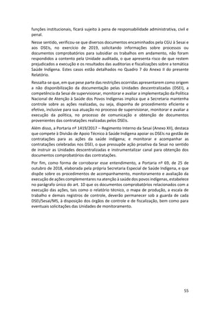 55
funções institucionais, ficará sujeito à pena de responsabilidade administrativa, civil e
penal.
Nesse sentido, verificou-se que diversos documentos encaminhados pela CGU à Sesai e
aos DSEIs, no exercício de 2019, solicitando informações sobre processos ou
documentos comprobatórios para subsidiar os trabalhos em andamento, não foram
respondidos a contento pela Unidade auditada, o que apresenta risco de que restem
prejudicados a execução e os resultados das auditorias e fiscalizações sobre a temática
Saúde Indígena. Estes casos estão detalhados no Quadro 7 do Anexo II do presente
Relatório.
Ressalta-se que, em que pese parte das restrições ocorridas apresentarem como origem
a não disponibilização da documentação pelas Unidades descentralizadas (DSEI), a
competência da Sesai de supervisionar, monitorar e avaliar a implementação da Política
Nacional de Atenção à Saúde dos Povos Indígenas implica que a Secretaria mantenha
controle sobre as ações realizadas, ou seja, disponha de procedimento eficiente e
efetivo, inclusive para sua atuação no processo de supervisionar, monitorar e avaliar a
execução da política, no processo de comunicação e obtenção de documentos
provenientes das contratações realizadas pelos DSEIs.
Além disso, a Portaria nº 1419/2017 – Regimento Interno da Sesai (Anexo XII), destaca
que compete à Divisão de Apoio Técnico à Saúde Indígena apoiar os DSEIs na gestão de
contratações para as ações da saúde indígena; e monitorar e acompanhar as
contratações celebradas nos DSEI, o que pressupõe ação proativa da Sesai no sentido
de instruir as Unidades descentralizadas e instrumentalizar canal para obtenção dos
documentos comprobatórios das contratações.
Por fim, como forma de corroborar esse entendimento, a Portaria nº 69, de 25 de
outubro de 2018, elaborada pela própria Secretaria Especial de Saúde Indígena, e que
dispõe sobre os procedimentos de acompanhamento, monitoramento e avaliação da
execução de ações complementares na atenção à saúde dos povos indígenas, estabelece
no parágrafo único do art. 10 que os documentos comprobatórios relacionados com a
execução das ações, tais como o relatório técnico, o mapa de produção, a escala de
trabalho e demais registros de controle, deverão permanecer sob a guarda de cada
DSEI/Sesai/MS, à disposição dos órgãos de controle e de fiscalização, bem como para
eventuais solicitações das Unidades de monitoramento.
 