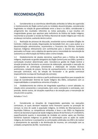 56
RECOMENDAÇÕES
1. Considerando-se as ocorrências identificadas atribuídas às falhas de supervisão
e monitoramento do Órgão central junto às Unidades descentralizadas, considerando
fragilidades na relação de governabilidade entre a Sesai e os DSEIs; considerando o
atingimento dos resultados referentes às metas pactuadas, o que resultou em
irregularidades graves que apontam pela ineficiência da Política de Saúde Indígena;
recomenda-se proceder à revisão da Política Nacional de Saúde Indígena por meio do
arcabouço normativo, avaliando dentre outros:
1.1. Realização de processo de discussão, envolvendo outras entidades (Órgãos de
Controle e Defesa do estado, Organizações da Sociedade Civil, etc.), para avaliar se a
descentralização administrativa, orçamentária e financeira dos Distritos Sanitários
Especiais Indígenas efetivamente vem contribuindo para o alcance dos resultados
pactuados na Pnaspi, com o objetivo de apontar para a necessidade de manutenção da
autonomia ou reformulação da Política sobre o tema tratado;
1.2. Estabelecimento de alçadas decisórias específicas para a Política de Saúde
Indígena, implicando na gestão obrigatória do Órgão Central junto aos DSEIs, quando a
contratação envolver determinado valor. Considera-se gestão do Órgão Central a
atuação proativa da Secretaria no processo de elaboração, aprovação e execução do
planejamento da contratação (envolvendo a elaboração de estudos técnicos
preliminares, cotação de preços, formas de acompanhamento e monitoramento da
execução contratual, etc), da seleção do fornecedor e da gestão contratual
(especialmente na etapa de fiscalização do contrato);
1.3. Estabelecimento de critérios e perfis profissionais específicos para ocupação do
cargo de Coordenador Distrital de Saúde Indígena dos DSEIs, compatíveis com as
responsabilidades e competências atinentes à função; e
1.4. Estabelecimento de critérios de integridade específicos a serem adotados na
relação entre convenentes e conveniados, bem como contratante e contratada, com
previsão, dentre outros, de situações específicas e de exceção para a manutenção de
vínculo entre as partes.
Achados n° 4 e 5
2. Considerando as situações de irregularidades apontadas nas execuções
contratuais, as quais denotam impactos tanto financeiro quanto na prestação de
serviços na área de saúde à população indígena, no âmbito do Macroprocesso de
Aquisições Públicas; as competências atribuídas à Sesai e aos DSEIs no Regimento
Interno da Secretaria Especial de Saúde Indígena (Anexo XII da Portaria nº 1.419/2017),
especificamente quanto à necessidade da Unidade em prestar apoio aos Distritos
Sanitários Especiais Indígenas na gestão de contratações para as ações da saúde
indígena, de monitorar e acompanhar as contratações celebradas nos DSEI e de realizar
o planejamento da aquisição e da distribuição de insumos, em articulação com as
unidades competentes do MS; recomenda-se:
 
