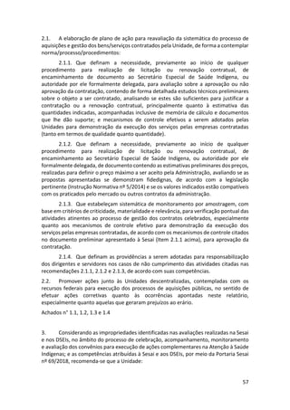 57
2.1. A elaboração de plano de ação para reavaliação da sistemática do processo de
aquisições e gestão dos bens/serviços contratados pela Unidade, de forma a contemplar
norma/processo/procedimentos:
2.1.1. Que definam a necessidade, previamente ao início de qualquer
procedimento para realização de licitação ou renovação contratual, de
encaminhamento de documento ao Secretário Especial de Saúde Indígena, ou
autoridade por ele formalmente delegada, para avaliação sobre a aprovação ou não
aprovação da contratação, contendo de forma detalhada estudos técnicos preliminares
sobre o objeto a ser contratado, analisando se estes são suficientes para justificar a
contratação ou a renovação contratual, principalmente quanto à estimativa das
quantidades indicadas, acompanhadas inclusive de memória de cálculo e documentos
que lhe dão suporte; e mecanismos de controle efetivos a serem adotados pelas
Unidades para demonstração da execução dos serviços pelas empresas contratadas
(tanto em termos de qualidade quanto quantidade).
2.1.2. Que definam a necessidade, previamente ao início de qualquer
procedimento para realização de licitação ou renovação contratual, de
encaminhamento ao Secretário Especial de Saúde Indígena, ou autoridade por ele
formalmente delegada, de documento contendo as estimativas preliminares dos preços,
realizadas para definir o preço máximo a ser aceito pela Administração, avaliando se as
propostas apresentadas se demonstram fidedignas, de acordo com a legislação
pertinente (Instrução Normativa nº 5/2014) e se os valores indicados estão compatíveis
com os praticados pelo mercado ou outros contratos da administração.
2.1.3. Que estabeleçam sistemática de monitoramento por amostragem, com
base em critérios de criticidade, materialidade e relevância, para verificação pontual das
atividades atinentes ao processo de gestão dos contratos celebrados, especialmente
quanto aos mecanismos de controle efetivo para demonstração da execução dos
serviços pelas empresas contratadas, de acordo com os mecanismos de controle citados
no documento preliminar apresentado à Sesai (Item 2.1.1 acima), para aprovação da
contratação.
2.1.4. Que definam as providências a serem adotadas para responsabilização
dos dirigentes e servidores nos casos de não cumprimento das atividades citadas nas
recomendações 2.1.1, 2.1.2 e 2.1.3, de acordo com suas competências.
2.2. Promover ações junto às Unidades descentralizadas, contempladas com os
recursos federais para execução dos processos de aquisições públicas, no sentido de
efetuar ações corretivas quanto às ocorrências apontadas neste relatório,
especialmente quanto aquelas que geraram prejuízos ao erário.
Achados n° 1.1, 1.2, 1.3 e 1.4
3. Considerando as impropriedades identificadas nas avaliações realizadas na Sesai
e nos DSEIs, no âmbito do processo de celebração, acompanhamento, monitoramento
e avaliação dos convênios para execução de ações complementares na Atenção à Saúde
Indígenas; e as competências atribuídas à Sesai e aos DSEIs, por meio da Portaria Sesai
nº 69/2018, recomenda-se que a Unidade:
 
