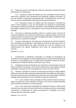 58
3.1. Realize processo de verificação dos convênios celebrados no âmbito da Pnaspi,
identificando os convênios que:
3.1.1. Apresentem planos de trabalho que não contemplem estudos técnicos
preliminares específicos para atendimento das populações indígenas envolvidas, ou
seja, que utilizaram mecanismos padronizados para a transferência de recursos sem
levar em conta as especificidades vivenciadas em cada Distrito Sanitário.
3.1.2. Apresentem planos de trabalho que não contenham a descrição das
metas a serem atingidas, ou seja, que não atendam aos requisitos de especificidade,
expressando claramente o que deve ser alcançado; e mensurabilidade, expressando em
que medida o objetivo deve ser alcançado em certo intervalo de tempo, permitindo
avaliação.
3.2. Com base na verificação procedida no Item 3.1, reavaliar ajustar os termos de
convênios celebrados com o intuito de redimensionar o objeto pactuado, com base em
estudos preliminares específicos por região abrangida pelos DSEIs, e estabelecer metas
específicas para o alcance de resultados.
3.3. Proceda à elaboração de sistemática para identificação nos Distritos Sanitários
das necessidades de qualificação e capacitação de recursos humanos que atuem na
etapa de acompanhamento das ações executadas por meio de convênios, mais
especificamente dos agentes designados como fiscais de acompanhamento do
convênio.
Achados n° 2.1 e 2.2
4. Considerando as deficiências detectadas na avaliação do desempenho da
Unidade frente aos indicadores e metas estabelecidos para monitoramento da execução
da Pnaspi; e a necessidade de que a Unidade possua indicadores capazes de fornecer
subsídios para a tomada de decisão, recomenda-se que a Sesai:
4.1. Estabeleça conjunto de indicadores que mantenham a denominação e forma de
cálculo ao longo de um período, de modo que proporcionem mensuração da situação
pretendida e seja possível fazer comparações por meio de uma série histórica.
4.2. Reavalie a utilização do Sistema de Informação da Atenção à Saúde Indígena
(SIASI) como fonte de dados oficial para alimentação das informações dos indicadores e
das metas, tendo em vista a morosidade no processo entre o envio dos dados e a efetiva
utilização (aproximadamente 2 anos), adotando as seguintes providências:
4.2.1. Caso considere viável a utilização do SIASI, apresente plano de ação que
indique as melhorias a serem realizadas no Sistema a fim de que os dados fornecidos
sejam confiáveis e disponíveis no prazo adequado.
4.2.2. Caso conclua pela inviabilidade de utilização do Sistema, realize estudo
indicando fontes de dados confiáveis do Ministério da Saúde que utilizem metodologias
reconhecidas e transparentes de coleta, processamento e divulgação, para serem
utilizadas de forma alternativa ao SIASI.
Achados n° 3.1, 3.2 e 3.3
 
