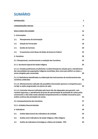 SUMÁRIO
INTRODUÇÃO 7
CONSIDERAÇÕES INICIAIS 9
RESULTADOS DOS EXAMES 14
1. Contratações 14
1.1. Planejamento da Contratação 14
1.2. Seleção do Fornecedor 18
1.3. Gestão do Contrato 20
1.4. Cruzamentos entre Bases de Dados do Governo Federal 23
2. Convênios 28
2.1. Planejamento, monitoramento e avaliação dos Convênios 29
2.1.1. Secretaria Especial de Saúde Indígena 29
2.1.1.1. Estudos preliminares insuficientes na determinação da solução para o atendimento
das necessidades das populações indígenas envolvidas, bem como para definir as metas a
serem atingidas pela conveniada 30
2.1.1.2 Deficiências identificadas na elaboração dos instrumentos de monitoramento dos
convênios celebrados 31
2.1.1.3. Monitoramento realizado não possibilita intervenção oportuna e tempestiva para
corrigir as ações programadas nos planos de ação. 33
2.1.1.4. Controles internos instituídos pela Sesai não são adequados para garantir, com
razoável segurança, o atendimento do prazo de apresentação de prestação de contas pelos
convenentes e não estão sendo adotadas tempestivamente as medidas necessárias para
análise contínua das prestações de contas. 35
2.2. Acompanhamento dos Convênios 37
2.2.1. Unidades Descentralizadas 37
3. Indicadores 39
3.1. Análise Operacional dos Indicadores da Unidade 39
3.2. Análise entre Indicadores de Saúde Indígena e Não Indígena 45
3.3 Análise de Indicadores Estratégicos e Metas da Unidade - PPA 49
 