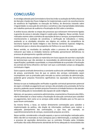 60
CONCLUSÃO
A estratégia adotada pela Controladoria-Geral da União na avaliação da Política Nacional
de Atenção à Saúde dos Povos Indígenas foi implementada a partir do reconhecimento
da existência de fragilidades na execução da Política, de denúncias tratando sobre
irregularidades na execução de contratos e convênios e das impropriedades detectadas
em trabalhos pontuais de auditoria e fiscalização da CGU sobre a temática.
A análise buscou abordar as etapas dos processos que estivessem intimamente ligadas
à garantia do acesso à atenção integral à saúde pelos indígenas. Nesse sentido, foram
realizados exames sobre a temática de aquisições de bens e serviços; acompanhamento,
monitoramento e avaliação de convênios; e verificação de indicadores e metas,
avaliando se as atividades atinentes aos objetos em análise, de competência da
Secretaria Especial de Saúde Indígena e dos Distritos Sanitários Especiais Indígenas,
contribuíram para o alcance dos propósitos da Política e às suas diretrizes.
Nesse sentido, os resultados da avaliação sobre o processo de aquisição pública
indicaram que todas as Unidades Gestoras verificadas apresentaram deficiências no
processo de planejamento e gestão contratual.
O efeito prático desses achados se materializa em riscos capazes de acarretar a aquisição
de bem/serviços que não atendam às necessidades da administração em termos de
especificações, qualidade e quantidade; e a impossibilidade de se proceder à fiscalização
do contrato de forma eficiente e de fazer com que a contratada cumpra as obrigações
contratuais e legais.
Outro aspecto analisado demonstrou a constante ausência de confiabilidade na cotação
de preços, acarretando risco de que os valores dos serviços contratados sejam
incompatíveis com os praticados pelo mercado ou outros contratos da administração,
podendo gerar prejuízos financeiros significativos nas aquisições dos bens/serviços
licitados.
Destaca-se que as inadequações verificadas na gestão contratual apresentam potencial
de expor a Unidade ao pagamento por serviços não prestados e/ou prestados de forma
precária, podendo causar também prejuízos financeiro à Unidade Gestora e não atender
de forma adequada às necessidades das equipes de saúde indígena.
Ademais, em que pese a autonomia administrativa, orçamentária e financeira dos DSEIs,
não foi detectado se a Sesai realiza a fiscalização da execução contratual para subsidiar
os pagamentos, bem como se os serviços estão sendo utilizados para os fins para os
quais foram contratados.
Da mesma forma, a Sesai, ao realizar diretamente contratações para subsidiar a
implementação da política, não dispõe de informações confiáveis para realizar o
adequado planejamento das contratações, o que leva, por exemplo, ao
superdimensionamento de serviços, ocasionando prejuízos ao erário.
Nesse sentido, considerando a situação exposta, e que as contratações realizadas pelos
DSEIs não têm se mostrado as mais vantajosas para a Administração, a avaliação sobre
o processo de aquisições demonstrou que os contratos firmados pelas Unidades
verificadas não estão efetivamente atendendo de forma adequada às necessidades das
 