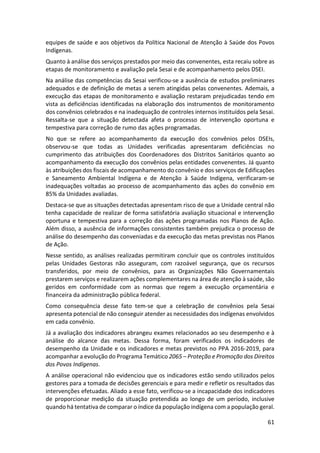 61
equipes de saúde e aos objetivos da Política Nacional de Atenção à Saúde dos Povos
Indígenas.
Quanto à análise dos serviços prestados por meio das convenentes, esta recaiu sobre as
etapas de monitoramento e avaliação pela Sesai e de acompanhamento pelos DSEI.
Na análise das competências da Sesai verificou-se a ausência de estudos preliminares
adequados e de definição de metas a serem atingidas pelas convenentes. Ademais, a
execução das etapas de monitoramento e avaliação restaram prejudicadas tendo em
vista as deficiências identificadas na elaboração dos instrumentos de monitoramento
dos convênios celebrados e na inadequação de controles internos instituídos pela Sesai.
Ressalta-se que a situação detectada afeta o processo de intervenção oportuna e
tempestiva para correção de rumo das ações programadas.
No que se refere ao acompanhamento da execução dos convênios pelos DSEIs,
observou-se que todas as Unidades verificadas apresentaram deficiências no
cumprimento das atribuições dos Coordenadores dos Distritos Sanitários quanto ao
acompanhamento da execução dos convênios pelas entidades convenentes. Já quanto
às atribuições dos fiscais de acompanhamento do convênio e dos serviços de Edificações
e Saneamento Ambiental Indígena e de Atenção à Saúde Indígena, verificaram-se
inadequações voltadas ao processo de acompanhamento das ações do convênio em
85% da Unidades avaliadas.
Destaca-se que as situações detectadas apresentam risco de que a Unidade central não
tenha capacidade de realizar de forma satisfatória avaliação situacional e intervenção
oportuna e tempestiva para a correção das ações programadas nos Planos de Ação.
Além disso, a ausência de informações consistentes também prejudica o processo de
análise do desempenho das conveniadas e da execução das metas previstas nos Planos
de Ação.
Nesse sentido, as análises realizadas permitiram concluir que os controles instituídos
pelas Unidades Gestoras não asseguram, com razoável segurança, que os recursos
transferidos, por meio de convênios, para as Organizações Não Governamentais
prestarem serviços e realizarem ações complementares na área de atenção à saúde, são
geridos em conformidade com as normas que regem a execução orçamentária e
financeira da administração pública federal.
Como consequência desse fato tem-se que a celebração de convênios pela Sesai
apresenta potencial de não conseguir atender as necessidades dos indígenas envolvidos
em cada convênio.
Já a avaliação dos indicadores abrangeu exames relacionados ao seu desempenho e à
análise do alcance das metas. Dessa forma, foram verificados os indicadores de
desempenho da Unidade e os indicadores e metas previstos no PPA 2016-2019, para
acompanhar a evolução do Programa Temático 2065 – Proteção e Promoção dos Direitos
dos Povos Indígenas.
A análise operacional não evidenciou que os indicadores estão sendo utilizados pelos
gestores para a tomada de decisões gerenciais e para medir e refletir os resultados das
intervenções efetuadas. Aliado a esse fato, verificou-se a incapacidade dos indicadores
de proporcionar medição da situação pretendida ao longo de um período, inclusive
quando há tentativa de comparar o índice da população indígena com a população geral.
 