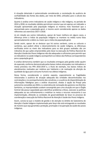 62
A situação detectada é potencializada considerando a constatação da ausência de
confiabilidade das fontes dos dados, por meio do SIASI, utilizados para o cálculo dos
indicadores.
Quanto à análise entre indicadores de saúde indígena e não indígena, no período de
2014 a 2018, os resultados obtidos permitiram concluir que em apenas um indicador a
situação apresentada pela população indígena se mostrou mais favorável que a
apresentada para a população geral, e mesmo assim considerando apenas os dados
referentes aos exercícios 2017 e 2018.
Já em relação aos outros indicadores, apesar de haver melhora em alguns casos, a
diferença entre o índice da população indígena se manteve na média numa faixa
aproximadamente o dobro ou maior que o índice da população geral.
Sendo assim, apesar de se destacar que há outras variáveis, como as culturais e
sanitárias, que podem afetar o desenvolvimento da saúde indígena, as diferenças
verificadas entre os níveis dos indicadores para os dois grupos avaliados são um
indicativo de que ações empreendidas pela Sesai na execução da Política Nacional de
Atenção à Saúde dos Povos Indígenas não são adequadas e suficientes para permitir que
os indicadores na saúde indígena acompanhem os índices das Políticas correspondentes
para a população geral.
A análise demonstrou também que os resultados entregues pela gestão estão aquém
do esperado, conforme demonstrado pelos baixos índices alcançados nos indicadores e
metas previstos nos PPA 2016-2019 e, a título de exemplo, nos baixos índices de
atendimentos realizados por médicos por habitante e de realização da aferição da
qualidade da água para consumo humano nas aldeias indígenas.
Dessa forma, considerando o cenário exposto, especialmente as fragilidades
relacionadas à ausência de atuação adequada das Unidades descentralizadas nas
contratações e no acompanhamento dos convênios; e a ausência de disponibilização de
informações fidedignas para a análise situacional, aliadas à opção da Pnaspi pela
autonomia concedida aos DSEIs e a sistemática de nomeação dos gestores nos Distritos
Sanitários, as impropriedades acabam convergindo para uma situação em que o Órgão
Central não possui capacidade para identificar problemas críticos, executar as políticas
adequadas ao seu enfrentamento e mobilizar os meios e recursos necessários à sua
implementação, afetando as condições de governabilidade da Sesai no processo de
coordenação e execução da Política Nacional de Atenção à Saúde dos Povos Indígena.
Assim, conclui-se que o modelo de gestão e de atenção no âmbito do Subsistema de
Atenção à Saúde Indígena implementado pela Sesai não está entregando os resultados
de maneira que seja garantida a proteção, promoção e recuperação da saúde dos povos
indígenas.
 