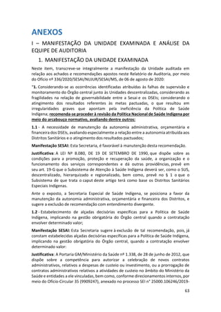 63
ANEXOS
I – MANIFESTAÇÃO DA UNIDADE EXAMINADA E ANÁLISE DA
EQUIPE DE AUDITORIA
1. MANIFESTAÇÃO DA UNIDADE EXAMINADA
Neste item, transcreve-se integralmente a manifestação da Unidade auditada em
relação aos achados e recomendações apostos neste Relatório de Auditoria, por meio
do Ofício nº 336/2020/SESAI/NUJUR/SESAI/MS, de 06 de agosto de 2020:
“1. Considerando-se as ocorrências identificadas atribuídas às falhas de supervisão e
monitoramento do Órgão central junto às Unidades descentralizadas, considerando as
fragilidades na relação de governabilidade entre a Sesai e os DSEIs; considerando o
atingimento dos resultados referentes às metas pactuadas, o que resultou em
irregularidades graves que apontam pela ineficiência da Política de Saúde
Indígena; recomenda-se proceder à revisão da Política Nacional de Saúde Indígena por
meio do arcabouço normativo, avaliando dentre outros:
1.1 - A necessidade de manutenção da autonomia administrativa, orçamentária e
financeira dos DSEIs, avaliando especialmente a relação entre a autonomia atribuída aos
Distritos Sanitários e o atingimento dos resultados pactuados;
Manifestação SESAI: Esta Secretaria, é favorável à manutenção desta recomendação.
Justificativa: A LEI Nº 8.080, DE 19 DE SETEMBRO DE 1990, que dispõe sobre as
condições para a promoção, proteção e recuperação da saúde, a organização e o
funcionamento dos serviços correspondentes e dá outras providências, prevê em
seu art. 19-G que o Subsistema de Atenção à Saúde Indígena deverá ser, como o SUS,
descentralizado, hierarquizado e regionalizado, bem como, prevê no § 1 o que o
Subsistema de que trata o caput deste artigo terá como base os Distritos Sanitários
Especiais Indígenas.
Ante o exposto, a Secretaria Especial de Saúde Indígena, se posiciona a favor da
manutenção da autonomia administrativa, orçamentária e financeira dos Distritos, e
sugere a exclusão de recomendação com entendimento divergente.
1.2 - Estabelecimento de alçadas decisórias específicas para a Política de Saúde
Indígena, implicando na gestão obrigatória do Órgão central quando a contratação
envolver determinado valor;
Manifestação SESAI: Esta Secretaria sugere à exclusão de tal recomendação, pois, já
constam estabelecidas alçadas decisórias específicas para a Política de Saúde Indígena,
implicando na gestão obrigatória do Órgão central, quando a contratação envolver
determinado valor:
Justificativa: A Portaria GM/Ministério da Saúde nº 1.338, de 28 de junho de 2012, que
dispõe sobre a competência para autorizar a celebração de novos contratos
administrativos, relativos a despesas de custeio ou investimento, ou a prorrogação de
contratos administrativos relativos a atividades de custeio no âmbito do Ministério da
Saúde e entidades a ele vinculadas, bem como, conforme direcionamentos internos, por
meio do Ofício-Circular 35 (9909247), anexado no processo SEI n° 25000.106246/2019-
 