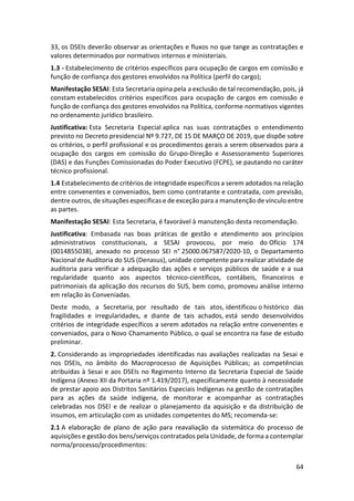 64
33, os DSEIs deverão observar as orientações e fluxos no que tange as contratações e
valores determinados por normativos internos e ministeriais.
1.3 - Estabelecimento de critérios específicos para ocupação de cargos em comissão e
função de confiança dos gestores envolvidos na Política (perfil do cargo);
Manifestação SESAI: Esta Secretaria opina pela a exclusão de tal recomendação, pois, já
constam estabelecidos critérios específicos para ocupação de cargos em comissão e
função de confiança dos gestores envolvidos na Política, conforme normativos vigentes
no ordenamento jurídico brasileiro.
Justificativa: Esta Secretaria Especial aplica nas suas contratações o entendimento
previsto no Decreto presidencial Nº 9.727, DE 15 DE MARÇO DE 2019, que dispõe sobre
os critérios, o perfil profissional e os procedimentos gerais a serem observados para a
ocupação dos cargos em comissão do Grupo-Direção e Assessoramento Superiores
(DAS) e das Funções Comissionadas do Poder Executivo (FCPE), se pautando no caráter
técnico profissional.
1.4 Estabelecimento de critérios de integridade específicos a serem adotados na relação
entre convenentes e conveniados, bem como contratante e contratada, com previsão,
dentre outros, de situações específicas e de exceção para a manutenção de vínculo entre
as partes.
Manifestação SESAI: Esta Secretaria, é favorável à manutenção desta recomendação.
Justificativa: Embasada nas boas práticas de gestão e atendimento aos princípios
administrativos constitucionais, a SESAI provocou, por meio do Ofício 174
(0014855038), anexado no processo SEI n° 25000.067587/2020-10, o Departamento
Nacional de Auditoria do SUS (Denasus), unidade competente para realizar atividade de
auditoria para verificar a adequação das ações e serviços públicos de saúde e a sua
regularidade quanto aos aspectos técnico-científicos, contábeis, financeiros e
patrimoniais da aplicação dos recursos do SUS, bem como, promoveu análise interno
em relação às Conveniadas.
Deste modo, a Secretaria, por resultado de tais atos, identificou o histórico das
fragilidades e irregularidades, e diante de tais achados, está sendo desenvolvidos
critérios de integridade específicos a serem adotados na relação entre convenentes e
conveniados, para o Novo Chamamento Público, o qual se encontra na fase de estudo
preliminar.
2. Considerando as impropriedades identificadas nas avaliações realizadas na Sesai e
nos DSEIs, no âmbito do Macroprocesso de Aquisições Públicas; as competências
atribuídas à Sesai e aos DSEIs no Regimento Interno da Secretaria Especial de Saúde
Indígena (Anexo XII da Portaria nº 1.419/2017), especificamente quanto à necessidade
de prestar apoio aos Distritos Sanitários Especiais Indígenas na gestão de contratações
para as ações da saúde indígena, de monitorar e acompanhar as contratações
celebradas nos DSEI e de realizar o planejamento da aquisição e da distribuição de
insumos, em articulação com as unidades competentes do MS; recomenda-se:
2.1 A elaboração de plano de ação para reavaliação da sistemática do processo de
aquisições e gestão dos bens/serviços contratados pela Unidade, de forma a contemplar
norma/processo/procedimentos:
 