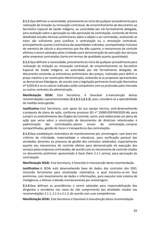 65
2.1.1 Que definam a necessidade, previamente ao início de qualquer procedimento para
realização de licitação ou renovação contratual, de encaminhamento de documento ao
Secretário Especial de Saúde Indígena, ou autoridade por ele formalmente delegada,
para avaliação sobre a aprovação ou não aprovação da contratação, contendo de forma
detalhada estudos técnicos preliminares sobre o objeto a ser contratado, analisando se
estes são suficientes para justificar a contratação ou a renovação contratual,
principalmente quanto à estimativa das quantidades indicadas, acompanhadas inclusive
de memória de cálculo e documentos que lhe dão suporte; e mecanismos de controle
efetivos a serem adotados pelas Unidades para demonstração da execução dos serviços
pelas empresas contratadas (tanto em termos de qualidade quanto quantidade).
2.1.2 Que definam a necessidade, previamente ao início de qualquer procedimento para
realização de licitação ou renovação contratual, de encaminhamento ao Secretário
Especial de Saúde Indígena, ou autoridade por ele formalmente delegada, de
documento contendo as estimativas preliminares dos preços, realizadas para definir o
preço máximo a ser aceito pela Administração, avaliando se as propostas apresentadas
se demonstram fidedignas, de acordo com a legislação pertinente (Instrução Normativa
nº 5/2014) e se os valores indicados estão compatíveis com os praticados pelo mercado
ou outros contratos da administração.
Manifestação SESAI: Esta Secretaria, é favorável à manutenção destas
recomendações supramencionadas (2.1,2.1.1,2.1.2), pois, considera-se a aplicabilidade
da medida nesta gestão.
Justificativa: Esta Secretaria, com apoio da sua equipe técnica, está desenvolvendo
a proposta de plano de ação, conforme processo SEI n° 25000.059749/2020-46, para
cumprir os entendimentos dos Órgãos de Controle, assim, está elaborando um plano de
ação que versa sobre a construção de documentos de diretrizes relacionadas à
padronização das contratações, planos anuais de contratação, compras
compartilhadas, gestão de riscos e transparência das contratações.
2.1.3 Que estabeleçam sistemática de monitoramento por amostragem, com base em
critérios de criticidade, materialidade e relevância, para verificação pontual das
atividades atinentes ao processo de gestão dos contratos celebrados, especialmente
quanto aos mecanismos de controle efetivo para demonstração da execução dos
serviços pelas empresas contratadas, de acordo com os mecanismos de controle citados
no documento preliminar apresentado à Sesai (Item 2.1.1 acima), para aprovação da
contratação.
Manifestação SESAI: Esta Secretaria, é favorável à manutenção desta recomendação.
Justificativa: A SESAI está desenvolvendo base de dados dos contratos dos DSEI,
incluindo ferramenta para atualização sistemática, o qual encontra-se em fase
preliminar, com levantamento de dados e informações, para executar este sistema de
inteligência, e efetuar o devido monitoramento por amostragem.
2.1.4 Que definam as providências a serem adotadas para responsabilização dos
dirigentes e servidores nos casos de não cumprimento das atividades citadas nas
recomendações 2.1.1, 2.1.2 e 2.1.3, de acordo com suas competências.
Manifestação SESAI: Esta Secretaria é favorável à manutenção desta recomendação.
 