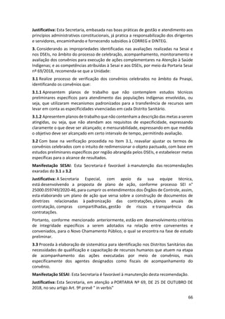 66
Justificativa: Esta Secretaria, embasada nas boas práticas de gestão e atendimento aos
princípios administrativos constitucionais, já pratica a responsabilização dos dirigentes
e servidores, encaminhando e fornecendo subsídios à CORREG e DINTEG.
3. Considerando as impropriedades identificadas nas avaliações realizadas na Sesai e
nos DSEIs, no âmbito do processo de celebração, acompanhamento, monitoramento e
avaliação dos convênios para execução de ações complementares na Atenção à Saúde
Indígenas; e as competências atribuídas à Sesai e aos DSEIs, por meio da Portaria Sesai
nº 69/2018, recomenda-se que a Unidade:
3.1 Realize processo de verificação dos convênios celebrados no âmbito da Pnaspi,
identificando os convênios que:
3.1.1 Apresentem planos de trabalho que não contemplem estudos técnicos
preliminares específicos para atendimento das populações indígenas envolvidas, ou
seja, que utilizaram mecanismos padronizados para a transferência de recursos sem
levar em conta as especificidades vivenciadas em cada Distrito Sanitário.
3.1.2 Apresentem planos de trabalho que não contenham a descrição das metas a serem
atingidas, ou seja, que não atendam aos requisitos de especificidade, expressando
claramente o que deve ser alcançado; e mensurabilidade, expressando em que medida
o objetivo deve ser alcançado em certo intervalo de tempo, permitindo avaliação.
3.2 Com base na verificação procedida no Item 3.1, reavaliar ajustar os termos de
convênios celebrados com o intuito de redimensionar o objeto pactuado, com base em
estudos preliminares específicos por região abrangida pelos DSEIs, e estabelecer metas
específicas para o alcance de resultados.
Manifestação SESAI: Esta Secretaria é favorável à manutenção das recomendações
exaradas do 3.1 a 3.2
Justificativa: A Secretaria Especial, com apoio da sua equipe técnica,
está desenvolvendo a proposta de plano de ação, conforme processo SEI n°
25000.059749/2020-46, para cumprir os entendimentos dos Órgãos de Controle, assim,
esta elaborando um plano de ação que versa sobre a construção de documentos de
diretrizes relacionadas à padronização das contratações, planos anuais de
contratação, compras compartilhadas, gestão de riscos e transparência das
contratações.
Portanto, conforme mencionado anteriormente, estão em desenvolvimento critérios
de integridade específicos a serem adotados na relação entre convenentes e
conveniados, para o Novo Chamamento Público, o qual se encontra na fase de estudo
preliminar.
3.3 Proceda à elaboração de sistemática para identificação nos Distritos Sanitários das
necessidades de qualificação e capacitação de recursos humanos que atuem na etapa
de acompanhamento das ações executadas por meio de convênios, mais
especificamente dos agentes designados como fiscais de acompanhamento do
convênio.
Manifestação SESAI: Esta Secretaria é favorável à manutenção desta recomendação.
Justificativa: Esta Secretaria, em atenção a PORTARIA Nº 69, DE 25 DE OUTUBRO DE
2018, no seu artigo Art. 9º prevê " in verbis"
 